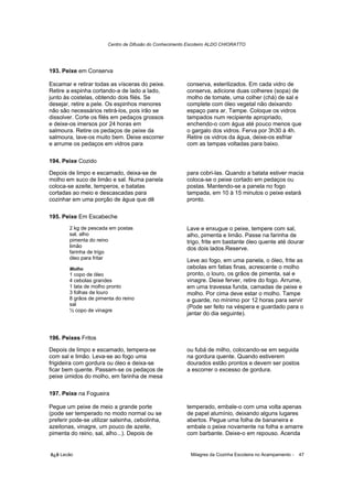 Centro de Difusão do Conhecimento Escoteiro ALDO CHIORATTO




193. Peixe em Conserva

Escamar e retirar todas as vísceras do peixe.            conserva, esterilizados. Em cada vidro de
Retire a espinha cortando-a de lado a lado,              conserva, adicione duas colheres (sopa) de
junto às costelas, obtendo dois filés. Se                molho de tomate, uma colher (chá) de sal e
desejar, retire a pele. Os espinhos menores              complete com óleo vegetal não deixando
não são necessários retirá-los, pois irão se             espaço para ar. Tampe. Coloque os vidros
dissolver. Corte os filés em pedaços grossos             tampados num recipiente apropriado,
e deixe-os imersos por 24 horas em                       enchendo-o com água até pouco menos que
salmoura. Retire os pedaços de peixe da                  o gargalo dos vidros. Ferva por 3h30 à 4h.
salmoura, lave-os muito bem. Deixe escorrer              Retire os vidros da água, deixe-os esfriar
e arrume os pedaços em vidros para                       com as tampas voltadas para baixo.

194. Peixe Cozido

Depois de limpo e escamado, deixa-se de                  para cobri-las. Quando a batata estiver macia
molho em suco de limão e sal. Numa panela                coloca-se o peixe cortado em pedaços ou
coloca-se azeite, temperos, e batatas                    postas. Mantendo-se a panela no fogo
cortadas ao meio e descascadas para                      tampada, em 10 à 15 minutos o peixe estará
cozinhar em uma porção de água que dê                    pronto.

195. Peixe Em Escabeche
        2 kg de pescada em postas                        Lave e enxugue o peixe, tempere com sal,
        sal, alho                                        alho, pimenta e limão. Passe na farinha de
        pimenta do reino                                 trigo, frite em bastante óleo quente até dourar
        limão                                            dos dois lados.Reserve.
        farinha de trigo
        óleo para fritar                                 Leve ao fogo, em uma panela, o óleo, frite as
        Molho                                            cebolas em fatias finas, acrescente o molho
        1 copo de óleo                                   pronto, o louro, os grãos de pimenta, sal e
        4 cebolas grandes                                vinagre. Deixe ferver, retire do fogo. Arrume,
        1 lata de molho pronto                           em uma travessa funda, camadas de peixe e
        3 folhas de louro                                molho. Por cima deve estar o molho. Tampe
        8 grãos de pimenta do reino                      e guarde, no mínimo por 12 horas para servir
        sal                                              (Pode ser feito na véspera e guardado para o
        ½ copo de vinagre
                                                         jantar do dia seguinte).



196. Peixes Fritos

Depois de limpo e escamado, tempera-se                   ou fubá de milho, colocando-se em seguida
com sal e limão. Leva-se ao fogo uma                     na gordura quente. Quando estiverem
frigideira com gordura ou óleo e deixa-se                dourados estão prontos e devem ser postos
ficar bem quente. Passam-se os pedaços de                a escorrer o excesso de gordura.
peixe úmidos do molho, em farinha de mesa

197. Peixe na Fogueira

Pegue um peixe de meio a grande porte                    temperado, embale-o com uma volta apenas
(pode ser temperado no modo normal ou se                 de papel alumínio, deixando alguns lugares
preferir pode-se utilizar salsinha, cebolinha,           abertos. Pegue uma folha de bananeira e
azeitonas, vinagre, um pouco de azeite,                  embale o peixe novamente na folha e amarre
pimenta do reino, sal, alho...). Depois de               com barbante. Deixe-o em repouso. Acenda


õ¿õ Lecão                                                  Milagres da Cozinha Escoteira no Acampamento -   47
 