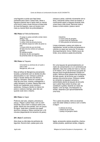 Centro de Difusão do Conhecimento Escoteiro ALDO CHIORATTO



uma fogueira a ponto que haja brasa                     coloque o peixe, cobrindo novamente com a
suficiente para cobrir o peixe todo, deixe a            terra, colocando sobre a terra as brasas, e
fogueira queimar bem e após mais ou menos               continuando assim a fogueira durante mais
uma hora e meia a duas remova a brasa toda              umas duas a três horas. Remover toda a
do local da fogueira, cave um buraco com                brasa e a terra sobre o peixe e servir.
mais ou menos 50cm de profundidade e


198. Peixe na Folha de Bananeira
       01 pargo ou peixe vermelho similar inteiro                Cebolinha
       (800g a 1kg)                                              ¼ xícara (chá) de gengibre
       ½ colher (chá) de sal                                     ¼ xícara (chá) de manjericão
       ½ colher (chá) de pimenta branca                          01 folha grande de bananeira jovem
       03 colheres (sopa) de molho de peixe ou
       soja                                             Limpe e tempere o peixe com todos os
       ½ xícara (chá) de suco de limão                  ingredientes, enrole na folha de bananeira e
       02 talos de erva cidreira em pedaços             cozinhe no vapor por cerca de 15 minutos.
       grandes                                          Acompanhamento: Arroz / Molho (suco de
       02 cebolas picadas                               limão, erva cidreira e pasta de pimenta).
       02 dentes de alho esmagados
       02 pimentas dedo de moça picadas


199. Peixe na Taquara

       Uma tainha ou anchova de um quilo e              Em uma taquara de aproximadamente um
       meio a dois                                      metro de comprimento e 4 a 5 centímetros de
       Mangerona, alho e sal                            diâmetro, faça dois cortes de mais ou menos
                                                        0,70 metros, em X, de tal forma que parte da
Moa as folhas de Mangerona previamente                  taquara fique longitudinalmente cortada em
lavadas, juntamente com os dentes de alho               quatro. Remova duas destas tiras de taquara,
descascados e o sal. Coloque o peixe já                 de lado oposto, de tal forma que o restante
limpo e lavado dentro de uma fôrma e                    pareça uma enorme pinça. Coloque o peixe
aplique o tempero. Deixe em contato por                 ao comprido na taquara e amarre a
mais de uma hora, virando e esfregando o                extremidade aberta da taquara de tal sorte
caldo (tempero) no peixe. Depois faça uma               que o peixe fique preso na pinça, que
farofa com bastantes ovos cozidos e                     substituirá a grelha, fazendo as vezes de
azeitonas. Coloque a farofa no interior do              espeto. Leve ao fogo, churrasqueira ou
peixe e costure a barriga, para não cair                similar, assando-o por aproximadamente
quando você virar o mesmo.                              uma hora.


200. Peixe no Vapor

Pode-se usar piau, piapara, piracanjuva,                Tire o peixe da panela, retire as escamas
piauçu. Pegue o peixe limpo, com ou sem                 (que vão estar soltas) e coma-o com o molho
escamas, lave-o bem e coloque sobre uma                 a seguir:
grade, dentro de uma panela, com um pouco
de água. Vede bem a panela com papel                             5 colheres de shoyo
alumínio e tampe-a. Deixe cozinhar por ± 30                      1 pitada de aji-no-moto
                                                                 1 pedaço de gengibre ralado
minutos (dependendo do tamanho do peixe).


201. Atum À Jardineira

Abra duas ou três latas de jardineira de                tigela, acrescente cebola picadinha, cheiros-
legumes. Escorra bem, passe para uma                    verdes picados, azeitonas verdes, orégano,


õ¿õ Lecão                                                 Milagres da Cozinha Escoteira no Acampamento -   48
 
