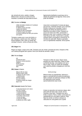 Centro de Difusão do Conhecimento Escoteiro ALDO CHIORATTO



sal, pimenta do reino, azeite e vinagre.                 ligeiramente desfiados e guarneça com a
Misture bem. Arrume no centro de uma                     salada de jardineira de legumes. Sirva como
travessa o conteúdo de duas latas de atum                prato de entrada.

202. Pacotes de Badejo
        2 filés de badejo cortados em 4 pedaços          mexa bem e acrescente 2 xícaras de água,
        (570g já limpo)                                  aos poucos, mexendo sempre, por 5 minutos.
        4 colheres (sopa) de limão                       Divida a mistura em 4 porções. Corte 2
        4 galhos de coentro                              pedaços de folhas de papel-alumínio e
        3 dentes de alho amassados
        4 colheres (sopa) de azeite
                                                         disponha uma sobre a outra. Coloque um
        4 xícaras de flocos de milho pré-cozidos         pouco de mistura de milho, acrescente o
        sal a gosto.                                     peixe por cima, com o coentro e cubra com
                                                         mais flocos de milho. Feche bem o pacote,
Tempere o peixe com o suco de limão e o                  coloque sobre uma grelha e cozinhe por 10
sal. Coloque o coentro por cima. Reserve.                minutos de cada lado. Repita a operação
Numa frigideira, frite o alho no azeite até              com os ingredientes restantes. Sirva quente.
começar a dourar. Junte os flocos de milho,


203. Bagre frito

Pegue um bagre. Limpe e tire o filé. Tempere com sal, limão e pimenta-do-reino. Empane e frite
com azeite português bem quente. Sirva com farofa de camarão. (hehe)


204. Filé de Carpa
        sal
        pimenta-do-reino                                 Tempere os filés de carpa. Deixe nesse
        temperos verdes (picados)                        tempero por mais meia hora. Passe os filés
        orégano                                          na farinha de trigo, ovos batidos com sal e
        farinha de trigo
        ovos batidos
                                                         frite no óleo. Faça um molho de manteiga
        óleo                                             com salsinha picada e despeje por cima dos
                                                         filés.
205. Carpa à Caipira
        500g de filé de carpa                                     farinha de trigo
        300g de cheiro verde
        2 cabeças de alho moído                          Misture todos os ingredientes- Adicione a
        1 cebola picada                                  água e o sal até ficar em ponto de salmoura.
        pimenta a gosto                                  Após o preparo da salmoura coloque os filés
        suco de 3 limões                                 de carpa para corar durante
        3 colheres (sopa) de vinagre                     aproximadamente duas horas.
        água e sal


206. Cascudo Assado Na Casca
        4 cascudos frescos com casca
        suco de 3 limões                                 Limpe os cascudos com escova e água, abra
        1 tomate picadinho                               pela parte de baixo até a cauda, tire as
        1 cebola picadinha                               vísceras e lave bem. Tempere com sal e
        4 dentes de alho picados                         limão e reserve. Para o molho: junte todos os
        1 pimentão verde picado                          ingredientes em uma tijela e reserve. Faça
        1 xícara de água
        1 xícara de vinagre
                                                         fogo de carvão ou lenha e coloque os
        2 colheres de molho inglês                       cascudos em uma grelha com a parte



õ¿õ Lecão                                                  Milagres da Cozinha Escoteira no Acampamento -   49
 