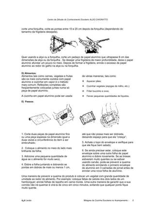 Centro de Difusão do Conhecimento Escoteiro ALDO CHIORATTO



corte uma forquilha, corte as pontas entre 10 e 20 cm depois da forquilha (dependendo do
tamanho da frigideira desejada).




Quer usando a alça ou a forquilha, corte um pedaço de papel alumínio que ultrapasse 8 cm das
dimensões da alça ou da forquilha . Se desejar uma frigideira de maior profundidade, deixe o papel
alumínio afundar um pouco no meio. Depois de formar a frigideira, enrole o excesso de papel
alumínio ao redor do galho na alça ou na forquilha.

D) Alimentos:
Alimentos tais como carnes, vegetais e frutas          de várias maneiras, tais como:
são os mais comumente cozidos com papel
alumínio e cozinhar em vapor é o método                    Aquecer pães;
mais comum; Refeições completas são                        Cozinhar vegetais (espigas de milho, etc.);
freqüentemente colocadas juntas numa só
peça de papel alumínio.                                    Fritar toucinho e ovos;

A cozinha em papel alumínio pode ser usada                 Ferver pequenas quantidades de líquidos.

E) Passos:




1. Corte duas peças de papel alumínio fino             até que não possa mais ser dobrada,
ou uma peça espessa na dimensão igual a                deixando espaço para que ela “cresça”;
duas vezes a circunferência do item a ser
embrulhado;                                            5. Achate o topo do envelope e verifique para
                                                       que ele fique bem selado;
2. Coloque o alimento no meio do lado mais
brilhante da folha;                                    6. Se ainda precisar selar, coloque este
                                                       envelope sobre uma outra folha de papel
3. Adicione uma pequena quantidade de                  alumínio e dobre novamente. Se as brasas
água se o alimento for muito seco;                     estiverem muito quentes ou se estiver
                                                       usando carvão, pode-se prevenir a queima
4. Dobre a folha juntando e dobrando as                do alimento enrolando o primeiro envelope
pontas em dobras de mais ou menos 1 cm,                de alumínio em 3 camadas de jornal antes de
                                                       enrolar uma nova folha de alumínio.

Uma maneira de prevenir a queima do produto é colocar um vegetal com grande quantidade de
umidade ao redor do alimento. Por exemplo: coloque fatias de cebola dos dois lados de um
hambúrguer; enrole folhas de repolho em carne moída. Uma outra maneira de garantir que a sua
comida não irá queimar é virá-la de cinco em cinco minutos, evitando que qualquer ponto fique
muito quente.



õ¿õ Lecão                                                Milagres da Cozinha Escoteira no Acampamento -   5
 