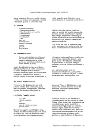 Centro de Difusão do Conhecimento Escoteiro ALDO CHIORATTO



aberta para cima. Com uma concha, coloque                molho para não secar. Quando a carne
o molho por cima da carne que está à mostra              estiver soltando da casca está pronto. Servir.
e de vez em quando vá colocando mais

207. Cuscuz
        Azeitonas sem caroço
        1 lata de palmito picado                         Refogar: óleo, alho, cebola, cebolinha,
        4 latas de sardinha sem espinha                  salsinha, coentro, sal, tomate. Acrescentar:
        1 lata de ervilhas                               azeitona, palmito, sardinha (sem espinha).
        1 tomate picado                                  Após refogar, acrescentar 1 litro de água
        1 cebola picada                                  quente, deixar ferver e acrescentar farinha de
        1 alho
        óleo, sal
                                                         milho aos poucos e sempre mexendo até
        farinha de milho                                 ganhar consistência.
        salsinha / cebolinha
                                                         DICA: Se não tiver todos os ingredientes você
        coentro
                                                         poderá fazer apenas com farinha de milho, óleo,
        pimenta
                                                         água e sal e acrescentar o que tiver disponível.
        água fervente


208. Dourado na Grelha

        Palmito, seleta de legumes, milho verde          milho verde, os tomates frescos picados sem
        em conserva, azeitonas, tomate fresco,           as sementes, a cebolinha, a salsa e sal à
        cebolinha, salsa e molho de tomate               gosto. Cubra o dourado com esta salada,
        pronto. (As quantidades serão de acordo          ocupando todos os espaços. A seguir
        com o tamanho do peixe).
                                                         derrame o molho de tomate, cobrindo toda a
Abra o dourado pela barriga, cortando um                 salada.
lado da espinha dorsal, porém sem separar
as partes. Tempere com sal e limão e                     Leve à churrasqueira e asse por
descanse sobre uma grelha de churrasqueira               aproximadamente 2 horas. Acompanhe o
forrada com papel alumínio. Misture o                    cozimento da carne com um garfo. Quando
palmito, a seleta de legumes, as azeitonas, o            estiver semi-seca, estará pronto. Sirva.


209. Filé De Peixe Empanado

Tempere os filés de peixe com sal, alho,                 panqueca. Passe os filés de peixe nessa
pimenta e limão. Bata ovos inteiros, junte               massa, frite em óleo deixando dourar dos
leite, sal, pimenta, salsa picada e farinha de           dois lados. Sirva com batatas cozidas
trigo até que a mistura tome forma de                    regadas de azeite.

210. Filé De Peixe De Minuto
        2 a 3 filés                                      virando-os de uma só vez com espátula,
        100g de margarina                                cuidadosamente, aos oito minutos de fritura.
        sal                                              Abaixar o fogo, juntar o sal, as alcaparras e a
        alcaparra                                        pimenta-branca a gosto, sacudir leve e
        suco de 2 limões generosos
        pimenta-branca
                                                         lateralmente a frigideira por uns instantes,
                                                         apagar o fogo e gotejar esparsamente o
Derreter a margarina numa frigideira larga               sumo do limão. Come-se o arroz branco ou
em fogo alto, fritar os filés (se possível, todos        com qualquer tipo de batata cozida; ou com
de uma só vez, cada um em contato com o                  cogumelos quentes, ou vagens verdes
fundo da frigideira, para não se partirem),              quentes, ou legumes frescos de água e sal.




õ¿õ Lecão                                                  Milagres da Cozinha Escoteira no Acampamento -   50
 