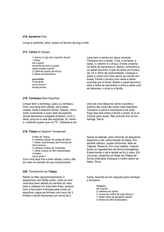 216. Sardinha Frita.

Limpe a sardinha, abra, passe na farinha de trigo e frite.


217. Tainha À Caiçara
        1 tainha (½ kg) sem espinha dorsal             Lave bem a tainha em água corrente.
        1 limão                                        Tempere com o limão, o sal, a pimenta, a
        sal a gosto                                    salsa, o coentro e o shoyu. Enrole a tainha
        pimenta-do-reino a gosto                       na folha de bananeira e, depois, embrulhe-a
        salsa picada a gosto
        2 colheres (sopa) de shoyo
                                                       no papel alumínio. Cave na areia um buraco
        2 folhas de bananeira                          de 1m x 30cm de profundidade. Coloque o
                                                       peixe e cubra com dois sacos de carvão em
        guarnições:                                    brasa. Feche o buraco com areia e deixe
        4 bananas                                      cozinhar por 4 horas. Retire o papel alumínio,
        arroz branco                                   abra a folha de bananeira e sirva o peixe com
        farofa pronta                                  as bananas, o arroz e a farofa.


218. Tambaqui Sem Espinhas

Limpar bem o tambaqui, pacu ou tambacu.                cima de uma tábua de carne e picote-a
Com uma faca bem afiada, abrir pelas                   todinha ate você não achar mais espinhas.
costas, rente à espinha dorsal. Depois, vire e         Tempere a carne e recoloque-a de volta.
corte novamente o outro lado da espinha                Faça dos dois lados e feche o peixe. Aí é só
dorsal deixando-a pregada embaixo. Com o               colocar para assar. Não precisa tirar as da
dedo, procure a veia das espinhas. Aí, retire-         barriga. Servir.
o, cortando quase que um "V". Coloque-a em


219. Tilápia ao Sashimi Temperado
        6 filés de Tilápia                             Apare as laterais, para remover os pequenos
        4 colheres (sopa) de azeite de Oliva           espinhos e dar uniformidade às fatias. Em
        1 colher (sobremesa) de Pimenta-do-            sentido oblíquo, quase horizontal, fatie as
        reino branca                                   Tilápias. Reserve. Em uma vasilha, misture
        2 colheres (sopa) de mostarda
        1 colher (sopa) de alho desidratado
                                                       todos os ingredientes de forma homogênea.
        2 limões                                       Experimente o sal e ajuste se for o caso. Em
        sal (a gosto)                                  um prato, disponha as fatias da Tilápia de
Com uma faca fina e bem afiada, corte o filé           forma ordenada. Coloque o molho sobre as
ao meio no sentido do seu comprimento.                 fatias. Sirva.


220. Torresminho de Tilápia

Retire os filés (aproximadamente 3                     horas, lavando-as em seguida para começar
espécimes com 500g cada); corte-os com                 a temperar.
uma faca bem afiada (no sentido do rabo
para a cabeça) em tiras bem finas, sempre                      Tempero:
com a faca bem inclinada para cortar os                        sal a gosto
espinhos; regue as tirinhas com suco de 3                      2 colheres de azeite
                                                               ½ xícara de molho de soja (shoyu)
limões e deixe descansar por cerca de 2                        1 colher (chá) de gengibre ralado
                                                               3 dentes de alho amassados
 