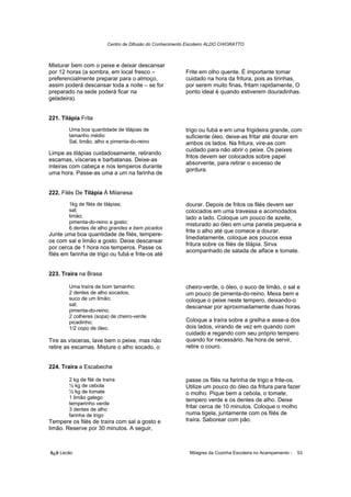 Centro de Difusão do Conhecimento Escoteiro ALDO CHIORATTO



Misturar bem com o peixe e deixar descansar
por 12 horas (a sombra, em local fresco –                  Frite em olho quente. É importante tomar
preferencialmente preparar para o almoço,                  cuidado na hora da fritura, pois as tirinhas,
assim poderá descansar toda a noite – se for               por serem muito finas, fritam rapidamente, O
preparado na sede poderá ficar na                          ponto ideal é quando estiverem douradinhas.
geladeira).


221. Tilápia Frita
        Uma boa quantidade de tilápias de                  trigo ou fubá e em uma frigideira grande, com
        tamanho médio                                      suficiente óleo, deixe-as fritar até dourar em
        Sal, limão, alho e pimenta-do-reino                ambos os lados. Na fritura, vire-as com
                                                           cuidado para não abrir o peixe. Os peixes
Limpe as tilápias cuidadosamente, retirando
                                                           fritos devem ser colocados sobre papel
escamas, vísceras e barbatanas. Deixe-as
                                                           absorvente, para retirar o excesso de
inteiras com cabeça e nos temperos durante
                                                           gordura.
uma hora. Passe-as uma a um na farinha de


222. Filés De Tilápia À Milanesa
        1kg de filés de tilápias;                          dourar. Depois de fritos os filés devem ser
        sal;                                               colocados em uma travessa e acomodados
        limão;                                             lado a lado. Coloque um pouco de azeite,
        pimenta-do-reino a gosto;                          misturado ao óleo em uma panela pequena e
        6 dentes de alho grandes e bem picados
                                                           frite o alho até que comece a dourar.
Junte uma boa quantidade de filés, tempere-
                                                           Imediatamente, coloque aos poucos essa
os com sal e limão a gosto. Deixe descansar
                                                           fritura sobre os filés de tilápia. Sirva
por cerca de 1 hora nos temperos. Passe os
                                                           acompanhado de salada de alface e tomate.
filés em farinha de trigo ou fubá e frite-os até


223. Traíra na Brasa

        Uma traíra de bom tamanho;                         cheiro-verde, o óleo, o suco de limão, o sal e
        2 dentes de alho socados;                          um pouco de pimenta-do-reino. Mexa bem e
        suco de um limão;                                  coloque o peixe neste tempero, deixando-o
        sal;                                               descansar por aproximadamente duas horas.
        pimenta-do-reino;
        2 colheres (sopa) de cheiro-verde
        picadinho;                                         Coloque a traíra sobre a grelha e asse-a dos
        1/2 copo de óleo.                                  dois lados, virando de vez em quando com
                                                           cuidado e regando com seu próprio tempero
Tire as vísceras, lave bem o peixe, mas não                quando for necessário. Na hora de servir,
retire as escamas. Misture o alho socado, o                retire o couro.


224. Traíra a Escabeche

        2 kg de filé de traíra                             passe os filés na farinha de trigo e frite-os.
        ½ kg de cebola                                     Utilize um pouco do óleo da fritura para fazer
        ½ kg de tomate                                     o molho. Pique bem a cebola, o tomate,
        1 limão galego                                     tempero verde e os dentes de alho. Deixe
        temperinho verde
        3 dentes de alho
                                                           fritar cerca de 10 minutos. Coloque o molho
        farinha de trigo                                   numa tigela, juntamente com os filés de
Tempere os filés de traíra com sal a gosto e               traíra. Saborear com pão.
limão. Reserve por 30 minutos. A seguir,



õ¿õ Lecão                                                    Milagres da Cozinha Escoteira no Acampamento -   53
 