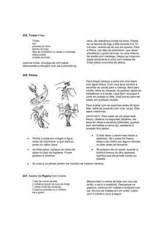 225. Trutas Fritas
       Trutas;                                   reino (de referência moída na hora). Passe-
       sal;                                      as na farinha de trigo e frite durante 8 a 10
       pimenta do reino;                         minutos, virando-as de vez em quanto. Para
       farinha de trigo;                         a fritura, use óleo de amendoim, que deixa
       óleo de amendoim ou azeite e manteiga;
       salsa picada;
                                                 prevalecer o gosto da truta, ou uma mistura
       rodelas de limão                          de azeite com manteiga. Seque as trutas em
                                                 papel absorvente e sirva com rodelas de
Lave as trutas, enxugue-as com papel             limão sobre uma folha de alface.
absorventes e tempere com sal e pimenta do


226. Peixes

                                                 Para limpar coloque o peixe em uma bacia
                                                 com água fresca. Com uma faca comece a
                                                 escamar da cauda para a cabeça. Abra pelo
                                                 ventre, retire as vísceras, as guelras, apare as
                                                 barbatanas e a cauda. Lave bem, enxugue e
                                                 corte em postas ou filés. Está pronto para ser
                                                 usado em qualquer receita.

                                                 Para acabar com as espinhas antes de fazer
                                                 filés, retire-as puxando com uma pinça. Elas
                                                 saem inteirinhas.
                                                 IMPORTANTE: Para saber se um peixe está
                                                 fresco, observe os seguintes detalhes: ele
                                                 deve ter olhos e escamas brilhantes, guelras
                                                 bem vermelhas e carne rija, resistente à
                                                 pressão dos dedos.

                                                     •   O leite deixa o peixe mais macio e
   •   Ponha o peixe em vinagre e água                   saboroso. Se o peixe for fresco,
       antes de cozinhá-lo, o que dará ao                deixe-o de molho por alguns minutos
       peixe um sabor doce.                              no leite antes de temperar.
   •   Ao fritar peixe, coloque um ramo de           •   No preparo de um peixe, quando a
       salsa no óleo da frigideira. Ficará               bolinha branca do olho aparecer,
       gostoso e cheiroso.                               significa que ele já está cozido ou
                                                         assado.
   •    As aves e os peixes podem ser cozidos da mesma maneira.



227. Salada De Pepino Com Creme
       1 lata de creme de leite                  Misture bem o creme de leite com suco de
       2 colheres (sopa) de suco de limão        limão, o sal e a mostarda. Descasque os
       1 colher (chá) de mostarda                pepinos, corte-os em rodelas e tempere com
       2 pepinos grandes ou 3 médios             sal. Arrume as rodelas em um prato, cubra
       sal a gosto
                                                 com o creme e sirva a seguir.
 