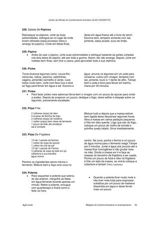 Centro de Difusão do Conhecimento Escoteiro ALDO CHIORATTO



228. Salada De Pepinos

Descasque os pepinos, corte as duas                      deixe em água fresca até a hora de servir.
extremidades, esfregue-as no lugar de onde               Escorra bem, tempere somente com sal,
foram retiradas (esse processo retira o                  pimenta, salsa picada, suco de limão.
amargo do pepino). Corte em fatias finas,

229. Pepino
   • Antes de usar o pepino, corte suas extremidades e esfregue bastante as partes cortadas
       nos dois lados do pepino, até sair toda a gosma. Assim, ele não amarga. Depois, corte em
       rodelas bem finas, sem tirar a casca, para aproveitar toda a sua vitamina.

230. Picles

Tome diversos legumes como: couve-flor,                  água, arrume os legumes em um pote para
cenouras, nabos, pepinos, cebolinhas,                    conserva, cubra com vinagre, tempere com
vagens, pimentão vermelho e verde. Lave                  sal, pimenta, louro e 1 dente de alho. Tampe
todos muito bem, corte com faca inox e leve              bem o pote e leve para ferver em banho-
ao fogo para ferver em água e sal. Escorra a             maria por 30 minutos.

231. Picles
   • Para fazer picles mais saboroso ferva bem o vinagre com um pouco de açúcar para cortar
        a acidez. Depois de evaporar um pouco, desligue o fogo, deixe esfriar e despeje sobre os
        legumes, previamente escaldado.

232. Pizza Frita
        2 colheres (sopa) de óleo                        Misture tudo e depois que a massa estiver
        4 xícaras de farinha de trigo                    bem ligada deixe descansar algumas horas.
        2 colheres (sopa) de maisena                     Abra a massa em vários pedaços pequenos
        1 colher (sopa) bem cheia de fermento            e frite em óleo quente. Logo que sair do fogo,
        1 pouco de leite até amolecer
        sal à vontade
                                                         coloque um pouco de molho de tomate e
                                                         polvilhe queijo ralado. Sirva imediatamente.

233. Pizza De Frigideira

        1/3 de 1 pacote de farinha                       centro. Na cova, ponha o fermix e um pouco
        1 colher de sopa de açúcar                       de água morna para o fermento reagir.Tampe
        1 colher de chá de sal                           por 5 minutos. Junte a água aos poucos até a
        1/3 de 1 pacote de Fermix                        massa ficar homogênea e não grudar mais
        3 colheres de sopa de leite em pó
        cobertura a sua escolha
                                                         na mão. Divida a massa em 4 e faça as
        água morna                                       massas do tamanho da frigideira a ser usada.
                                                         Ponha um pouco de fubá e óleo na frigideira
Peneire os ingredientes secos menos o                    e frite um lado da massa, ao virá-la coloque a
fermento. Misture bem e faça uma cova no                 cobertura e tampe! (Para 2 pessoas)


234. Polenta
   • Para esquentar a polenta que sobrou
                                                             •    Quando a polenta ficar muito mole e
       do dia anterior, mergulhe as fatias
                                                                  não tiver mais fubá para engrossar,
       em água fervente durante apenas um
                                                                  substitua por um pouco de maisena
       minuto. Retire a polenta, enxugue
                                                                  dissolvida em água e deixe ferver
       com guardanapo e ficará como a
                                                                  mais um pouco.
       feita na hora.




õ¿õ Lecão                                                  Milagres da Cozinha Escoteira no Acampamento -   55
 