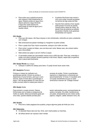 Centro de Difusão do Conhecimento Escoteiro ALDO CHIORATTO



    •   Para evitar que a polenta encaroce,                 •    A polenta frita ficará mais macia e
        não coloque o fubá diretamente na                        com uma crosta crocante se passar
        água. Dissolva antes em água fria e                      na farinha de trigo antes de fritar.
        depois adicione à água fervente.
        A água fria usada deverá ser                        •    Quando fizer polenta e ficar aquela
        descontada do total de água que a                        parte grossa no fundo da panela,
        receita indicar.                                         coloque leite e deixe de molho. As
                                                                 placas finas de polenta se soltarão
                                                                 da panela e ficarão muito gostosas
                                                                 temperadas com açúcar.

235. Queijo
   • Para que não seque, não fique rançoso e nem embolorado, embrulhe em pano umedecido
       com vinagre.
    •   Não endurecerá se passar manteiga ou margarina na parte cortada.
    •   Para o queijo duro ficar macio novamente, coloque-o de molho em leite.
    •   Para cortar o queijo em fatias, use uma faca sem corte. Nesse caso, ela cortará melhor
        que a faca afiada.
    •   Rale sobras de queijo e use em molhos e sopas.
    •   O parmesão poderá ser aproveitado mesmo duro e difícil de ralar. Para isso, embrulhe o
        queijo num pano molhado durante quarenta e oito horas. Depois, raspe toda a superfície
        que a casca sairá facilmente.

236. Queijo Ricota (tipo Cottage)
   • Coloque a vasilha de cabeça para baixo. O queijo durará duas vezes mais.

237. Queijinho Pioneiro

Coloque a massa da coalhada num                         excesso de acidez. Feche o guardanapo,
guardanapo grande. Amarre as pontas e                   esprema-o e dependure-o novamente por
dependure-o numa torneira, para que o soro              aproximadamente 12 horas. O resultado será
escorra. Após 2 horas abra o guardanapo e               um queijo semelhante ao que os norte-
jogue 1 litro de água gelada (ou mais fria que          americanos chamam de “Cottage Cheese”.
puder arrumar) sobre a massa para retirar o


238. Queijo Árabe

Faça primeiro o queijo pioneiro. Depois,                serem saboreadas puras, acompanhadas de
forme bolas com a massa e coloque-as de                 azeite e torradas. Ou então, transforme-as
molho no azeite. Deixe-as tomando gosto por             em pasta, temperando-as com cheiro verde,
cinco dias, quando estarão prontas para                 páprica, orégano, zabtar (tempero sírio), etc.



239. Quiabo
   • Para tirar a baba pegajosa dos quiabos, pingue algumas gotas de limão por cima.

240. Rabanetes
       O rabanete fresco deve ser liso, firme, sem machucados ou manchas.
        As folhas devem ser viçosas e bem verdes.



õ¿õ Lecão                                                 Milagres da Cozinha Escoteira no Acampamento -   56
 