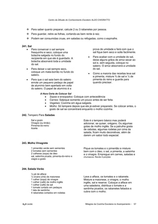 Centro de Difusão do Conhecimento Escoteiro ALDO CHIORATTO



       Para saber quanto preparar, calcule 2 ou 3 rabanetes por pessoa.
       Para guardar, retire as folhas, cortando-as bem rente à raiz.
       Podem ser consumidas cruas, em saladas ou refogadas, como o espinafre.

241. Sal
   • Para conservar o sal sempre                                  prova de umidade e fará com que o
        fresquinho e seco, coloque uma                            sal fique bem seco e solte facilmente.
        bolacha salgada no fundo do
                                                             •    Para acabar com a umidade do sal,
        recipiente em que ele é guardado. A
                                                                  deixe alguns grãos de arroz secar ao
        bolacha absorverá toda a umidade
                                                                  sol e, sem seguida, coloque no
        do sal.
                                                                  saleiro. O arroz absorverá a umidade
   •   Para deixar o sal sempre seco,                             do sal.
       coloque um mata-borrão no fundo do
                                                             •    Como a maioria das receitas leva sal
       saleiro.
                                                                  e pimenta, misture ¾ de sal e ¼ de
   •   Para que o sal saia bem do saleiro                         pimenta do reino e guarde para
       enrole um pequeno pedaço de papel                          quando precisar.
       de alumínio bem apertado em volta
       do saleiro. O papel de alumínio é a
               A Hora Certa de Colocar Sal
                    •    Sopas e ensopados: Coloque com antecedência
                    •    Carnes: Salpique somente um pouco antes de ser feita.
                    •    Vegetais: Cozinhe em água salgada.
                    •    Molho: Só tempere depois que ele já estiver preparado. Se colocar antes, o
                         gosto de sal se concentrará enquanto o molho cozinha.

242. Tempero Para Saladas
       Sal a gosto                                       Este é o tempero básico mas poderá
       Vinagre (ou limão)                                adicionar, se quiser, orégano. Ou algumas
       Pimenta-do-reino                                  gotas de molho inglês. Se a patrulha gosta
       Azeite                                            de cebolas, algumas rodelas por cima da
                                                         salada, ficam muito decorativas, além de
                                                         darem um sabor todo especial.

243. Molho Vinagrete
       1 pimentão verde sem sementes                     Pique os tomates e o pimentão e misture
       2 tomates sem sementes                            bem com o óleo, o sal, a pimenta, a salsinha
       2 colheres (sopa) de óleo                         e o vinagre. Empregue em carnes, saladas e
       sal, salsinha picada, pimenta-do-reino e          churrascos. Rende 4 porções
       viagre a gosto



244. Salada Verão
       ½ pé de alface
       ½ xícara (chá) de maionese                        Lave a alface, os tomates e o rabanete.
       1 colher (sopa) de vinagre                        Misture a maionese, o vinagre, o molho
       1 colher (café) de molho inglês                   inglês, sal e reserve. Coloque a alface em
       1 colher (café) de sal                            uma saladeira, distribua o tomate e a
       1 tomate cortado em pedaços                       sardinha picados, os rabanetes fatiados e
       1 lata de sardinha
       4 rabanetes cortados em rodelas
                                                         cubra com o molho.



õ¿õ Lecão                                                  Milagres da Cozinha Escoteira no Acampamento -   57
 