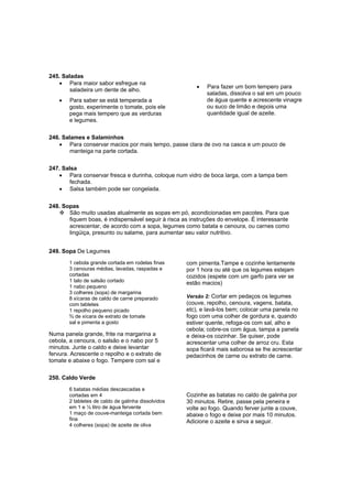 245. Saladas
   • Para maior sabor esfregue na
                                                        •   Para fazer um bom tempero para
        saladeira um dente de alho.
                                                            saladas, dissolva o sal em um pouco
    •   Para saber se está temperada a                      de água quente e acrescente vinagre
        gosto, experimente o tomate, pois ele               ou suco de limão e depois uma
        pega mais tempero que as verduras                   quantidade igual de azeite.
        e legumes.

246. Salames e Salaminhos
   • Para conservar macios por mais tempo, passe clara de ovo na casca e um pouco de
        manteiga na parte cortada.

247. Salsa
   • Para conservar fresca e durinha, coloque num vidro de boca larga, com a tampa bem
        fechada.
   • Salsa também pode ser congelada.

248. Sopas
       São muito usadas atualmente as sopas em pó, acondicionadas em pacotes. Para que
       fiquem boas, é indispensável seguir à risca as instruções do envelope. É interessante
       acrescentar, de acordo com a sopa, legumes como batata e cenoura, ou carnes como
       lingüiça, presunto ou salame, para aumentar seu valor nutritivo.


249. Sopa De Legumes
        1 cebola grande cortada em rodelas finas     com pimenta.Tampe e cozinhe lentamente
        3 cenouras médias, lavadas, raspadas e       por 1 hora ou até que os legumes estejam
        cortadas                                     cozidos (espete com um garfo para ver se
        1 talo de salsão cortado                     estão macios)
        1 nabo pequeno
        3 colheres (sopa) de margarina
        8 xícaras de caldo de carne preparado        Versão 2: Cortar em pedaços os legumes
        com tabletes                                 (couve, repolho, cenoura, vagens, batata,
        1 repolho pequeno picado                     etc), e lavá-los bem; colocar uma panela no
        ¾ de xícara de extrato de tomate             fogo com uma colher de gordura e, quando
        sal e pimenta a gosto                        estiver quente, refoga-os com sal, alho e
                                                     cebola; cobre-os com água, tampa a panela
Numa panela grande, frite na margarina a             e deixa-os cozinhar. Se quiser, pode
cebola, a cenoura, o salsão e o nabo por 5           acrescentar uma colher de arroz cru. Esta
minutos. Junte o caldo e deixe levantar              sopa ficará mais saborosa se lhe acrescentar
fervura. Acrescente o repolho e o extrato de         pedacinhos de carne ou extrato de carne.
tomate e abaixe o fogo. Tempere com sal e

250. Caldo Verde
        6 batatas médias descascadas e
        cortadas em 4                                Cozinhe as batatas no caldo de galinha por
        2 tabletes de caldo de galinha dissolvidos   30 minutos. Retire, passe pela peneira e
        em 1 e ½ litro de água fervente              volte ao fogo. Quando ferver junte a couve,
        1 maço de couve-manteiga cortada bem         abaixe o fogo e deixe por mais 10 minutos.
        fina                                         Adicione o azeite e sirva a seguir.
        4 colheres (sopa) de azeite de oliva
 
