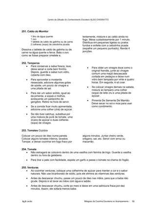Centro de Difusão do Conhecimento Escoteiro ALDO CHIORATTO




251. Caldo do Monitor
        1 litro de água quente                           lentamente, misture-o ao caldo ainda no
        1 ovo                                            fogo. Mexa cuidadosamente por 1 minuto.
        1 tablete de caldo de galinha ou de carne        Distribua em pequenas tigelas ou pratos
        2 colheres (sopa) de cebolinha picada            fundos e enfeite com a cebolinha picada
Dissolva o tablete de caldo de galinha ou de             (espalhe um pequeno punhado). Rende 4
carne na água quente e ferva. Bata o ovo                 porções.
como se fosse preparar omelete e,

252. Temperos
   • Para conservar a salsa fresca, lave,
                                                             •    Para obter um vinagre doce como o
       deixe secar e corte bem fininho.
                                                                  original francês, junte ao vinagre
       Depois, guarde a salsa num vidro,
                                                                  comum uma maçã descascada
       coberta com óleo.
                                                                  cortada em pedaços e deixe num
    •   Para aproveitar a mostarda                                vidro bem tampado por vinte e quatro
        ressecada, adicione algumas gotas                         horas. Em seguida, é só coar.
        de azeite, um pouco de vinagre e
                                                             •    Se colocar vinagre demais na salada,
        uma pitada de sal.
                                                                  misture ao tempero uma colher
    •   Para dar um sabor ardido, igual ao                        (sopa) de leite cru e uma pitada de
        da pimenta, a sopas e molhos,                             açúcar.
        acrescente um pedacinho de
                                                             •    Pimenta De Semente De Mamão:
        gengibre. Retire na hora de servir.
                                                                  Deixe secar no sol e moa para usar
    •   Se a comida ficar muito apimentada,                       como condimento.
        adicione uma colher (chá) de açúcar.
    •   Se não tiver catchup, substitua por
        uma mistura de purê de tomate, uma
        xícara de açúcar e duas colheres
        (sopa) de vinagre.

253. Tomates Cozidos

Colocar um pouco de óleo numa panela.                    alguns minutos. Juntar cheiro verde,
Colocar alguns tomates inteiros, lavados.                orégano, sal, etc. Servir com arroz ou
Tampar, e deixar cozinhar em fogo fraco por              macarrão.

254. Tomate
   • Não estragará se colocá-lo dentro de uma vasilha com farinha de trigo. Guarde a vasilha
       dentro ou fora da geladeira.
    •   Para tirar a pele com facilidade, espete um garfo e passe o tomate na chama do fogão.

255. Verduras
   • Ao cozinhar verduras, coloque uma colherinha de açúcar para manter a cor e o sabor
       naturais. Não use bicarbonato de sódio, pois ele elimina as vitaminas das verduras.
    •   Antes de descascar chuchu, passe um pouco de óleo nas mãos, para que a baba não
        grude. Depois é só lavar as mãos com água e sabão.
    •   Antes de descascar chuchu, corte ao meio e deixe em uma salmoura fraca por dez
        minutos. Assim, ele soltará menos baba.



õ¿õ Lecão                                                  Milagres da Cozinha Escoteira no Acampamento -   59
 
