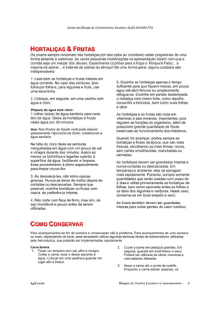 Centro de Difusão do Conhecimento Escoteiro ALDO CHIORATTO




HORTALIIÇAS & FRUTAS
HORTAL ÇAS & FRUTAS
Os jovens sempre reclamam das hortaliças por isso cabe ao cozinheiro saber prepará-las de uma
forma atraente e saborosa. Às vezes pequenas modificações na apresentação fazem com que a
comida seja um manjar dos deuses. Experimente cozinhar para a tropa o Tempurá Falso... a
maioria irá adorar... e trata-se de sobras do almoço! De uma forma geral, alguns cuidados são
indispensáveis:

1. Lave bem as hortaliças e frutas inteiras em
água corrente. No caso das verduras, lave                 5. Cozinhe as hortaliças apenas o tempo
folha por folha e, para legumes e fruta, use              suficiente para que fiquem macias, em pouca
uma escovinha.                                            água até abrir fervura ou simplesmente
                                                          refogue-as. Cozinhe em panela destampada
2. Coloque, em seguida, em uma vasilha com                a hortaliça com cheiro forte, como repolho,
água e cloro                                              couve-flor e brócolos, bem como suas folhas
                                                          e talos
Preparo da água com cloro:
1 colher (sopa) de água sanitária para cada               As hortaliças e as frutas são ricas em
litro de água. Deixe as hortaliças e frutas               vitaminas e sais minerais. Importantes, pois
nesta água por 30 minutos                                 regulam as funções do organismo, além de
                                                          possuírem grande quantidade de fibras
Nota: Nos Postos de Saúde você pode adquirir
                                                          essenciais ao funcionamento dos intestinos.
gratuitamente Hipoclorito de Sódio, substituindo a
água sanitária                                            Quando for acampar, prefira sempre as
Na falta do cloro deixe as verduras                       hortaliças e frutas da época, que são mais
mergulhadas em água com um pouco de sal                   frescas, escolhendo as mais firmes, novas,
e vinagre durante dez minutos. Assim ao                   sem partes envelhecidas, manchadas ou
menos os bichinhos e lagartas subirão à                   rachadas.
superfície da água, facilitando a limpeza.                As hortaliças devem ser guardadas inteiras e
Esse procedimento é ótimo especialmente                   nunca cortadas ou descascadas. Em
para limpar couve-flor.                                   temperatura ambiente, elas se estragam
3. Ao descascá-las, não retire cascas                     mais rapidamente. Portanto, compre somente
grossas. Nunca as deixe de molho depois de                quantidades que serão usadas num prazo de
cortadas ou descascadas. Sempre que                       2 dias e utilize primeiramente as hortaliças de
possível, cozinhe hortaliças ou frutas com                folhas, bem como aproveite antes as folhas e
casca, de preferência inteiras                            os talos dos legumes e verduras. Neste caso,
                                                          conserve-as em local arejado e seco.
4. Não corte com faca de ferro, mas sim, de
aço inoxidável e pouco antes de serem                     As frutas também devem ser guardadas
utilizadas                                                inteiras para evitar perdas do valor nutritivo.



COMO CONSERVAR
COMO CONSERVAR
Para acampamentos de fim de semana a conservação não é problema. Para acampamentos de uma semana
ou mais, dependendo do local, será necessário utilizar algumas técnicas fáceis de sobrevivência utilizadas
pela Aeronáutica, que poderão ser implementadas rapidamente

Carne Bovina                                               2.   Cozer a carne em pedaços grandes. Em
1.   Fazer um tempero com sal, alho e vinagre.                  seguida, guardar em local fresco e seco.
     Cortar a carne, lavar e deixar escorrer a                  Poderá ser utilizada de várias maneiras e
     água. Colocar em uma vasilha e guardar em                  com sabores diferente.
     lugar alto e fresco.
                                                           3.   Assar a carne até o ponto de rosbife.
                                                                Enquanto a carne estiver assando, vá



õ¿õ Lecão                                                   Milagres da Cozinha Escoteira no Acampamento -   6
 