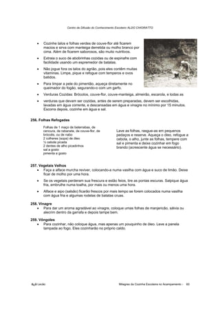 Centro de Difusão do Conhecimento Escoteiro ALDO CHIORATTO




   •   Cozinhe talos e folhas verdes de couve-flor até ficarem
       macios e sirva com manteiga derretida ou molho branco por
       cima. Além de ficarem saborosos, são muito nutritivos.
   •   Extraia o suco de abobrinhas cozidas ou de espinafre com
       facilidade usando um espremedor de batatas.
   •   Não jogue fora os talos do agrião, pois eles contêm muitas
       vitaminas. Limpe, pique e refogue com temperos e ovos
       batidos.
   •   Para limpar a pele do pimentão, aqueça diretamente no
       queimador do fogão, segurando-o com um garfo.
   •   Verduras Cozidas: Brócolos, couve-flor, couve-manteiga, almeirão, escarola, e todas as
   •   verduras que devam ser cozidas, antes de serem preparadas, devem ser escolhidas,
       lavadas em água corrente, e descansadas em água e vinagre no mínimo por 15 minutos.
       Escorra depois, cozinhe em água e sal.

256. Folhas Refogadas
       Folhas de 1 maço de beterrabas, de
       cenoura, de rabanete, de couve-flor, de          Lave as folhas, rasgue-as em pequenos
       brócolis, ou de nabo                             pedaços e reserve. Aqueça o óleo, refogue a
       2 colheres (sopa) de óleo                        cebola, o alho, junte as folhas, tempere com
       ½ cebola picada                                  sal e pimenta e deixe cozinhar em fogo
       2 dentes de alho picadinhos                      brando (acrescente água se necessário).
       sal a gosto
       pimenta a gosto


257. Vegetais Velhos
   • Faça a alface murcha reviver, colocando-a numa vasilha com água e suco de limão. Deixe
       ficar de molho por uma hora.
   •   Se os vegetais perderam sua frescura e estão feios, tire as pontas escuras. Salpique água
       fria, embrulhe numa toalha, por mais ou menos uma hora.
   •   Alface e aipo (salsão) ficarão frescos por mais tempo se forem colocados numa vasilha
       com água fria e algumas rodelas de batatas cruas.

258. Vinagre
   • Para dar um aroma agradável ao vinagre, coloque umas folhas de manjericão, sálvia ou
        alecrim dentro da garrafa e depois tampe bem.

259. Vôngoles
   • Para cozinhar, não coloque água, mas apenas um pouquinho de óleo. Leve a panela
       tampada ao fogo. Eles cozinharão no próprio caldo.




õ¿õ Lecão                                                 Milagres da Cozinha Escoteira no Acampamento -   60
 
