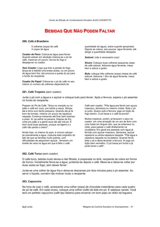 Centro de Difusão do Conhecimento Escoteiro ALDO CHIORATTO




                     BEBIIDAS QUE NÃO PODEM FALTAR
                     BEB DAS QUE NÃO PODEM FALTAR

260. Café à Brasileira
        5 colheres (sopa) de café                         quantidade de água), sobre suporte apropriado.
        4 copos de água                                   Depois se coloca, aos poucos, água fervente, até
                                                          atingir a quantidade desejada.
Coador de Pano: Coloca-se água para ferver.
Quando estiver em ebulição mistura-se o pó de             Solúvel: (não é necessário coar)
café, mexe-se um pouco, tira-se do fogo e
despeja-se no coador.                                     Xícara: Coloque duas colheres pequenas rasas
                                                          de café solúvel. Adicione água fervente, mexa
Sem Coador: Logo que tirar a panela do fogo,              bem e adoce a gosto.
lança-se à bebida uma brasa acesa, ou um pouco
de água bem fria; isto provoca a queda do pó para         Bule: coloque três colheres (sopa) cheias de café
o fundo do recipiente.                                    solúvel. Adicione 1 litro de água fervente, mexa
                                                          bem e adoce a gosto.
Coador De Papel: Coloca-se o pó de café no seu
interior (o número de colheres dependerá da


261. Café Tropeiro (sem coador)

Junte o pó com a água e o açúcar e coloque tudo para ferver. Após a fervura, espere o pó assentar
no fundo do recipiente.
Preparo do Pó de Café: "Soca no monjolo ou no             Café sem coador. "Põe água pra fervê com açuca
pilão o café em coco, pra solrtá a casca. Alimpa          mascavo, demerara ou mesmo cristar. Bota o pó
ele e torra num tacho pequeno. Quando ele já tá           aí junto. Quano subi a fervura, joga um tição de
bom de torrado, mistura um pouco de rapadura              fogo dentro. O pó baixa e o café tá pronto".
raspada. Continua mexendo até ficar bem lustroso
e preto. Aí vai esfriá na peneira. Dispois de frio,       Muitos tropeiros, porém, já levavam o saco do
vorta pro pilão e a gente soca ele até virá pó. É         coador, em uma armação de um aro de ferro com
bom socá duas pessoas, pruque vai ligeiro e o             uma haste em ângulo reto, que se enterrava no
café não perde o cheiro".                                 chão, para passar o café diretamente na
                                                          ciculateira. Em geral era passado com água já
Ainda hoje, no interior do país, é comum adoçar-          fervida com açúcar mascavo, demerara, açúcar
se previamente a água, costume este originário do         rapadura ou ainda rapadura raspada. "Põe água e
fato de que as famílias muito pobres, com                 rapadura raspada na ciculateira. Quando fervê,
dificuldades de adquirirem açúcar , ferverem um           bota o pó e deixa levantar a fervura. Aí joga um
tonete de cana na água em que é feito o café.             tição bem vermelho. O pó baixa pro fundo e já
                                                          pode tomá o café".


262. Café Turco (sem coador)

O café turco, bebida muito densa e não filtrada, é preparada no ibrik, recipiente de cobre em forma
de tronco. Inicialmente ferve-se a água, juntando-se depois o café. Mexe-se e deixa-se voltar por
duas vezes ao fogo, sem deixar ferver .

Junta-se uma colher de água fria e deixa-se descansar por dois minutos para o pó assentar. Ao
servir o líquido, convém não inclinar muito o recipiente.

263. Capuccino

Na hora de coar o café, acrescente uma colher (sopa) de chocolate instantâneo para cada quatro
de pó de café. Em cada xícara, coloque uma colher (café) de leite em pó. E salpique canela. Você
terá um perfeito capuccino (café tipo italiano) para encerrar um bom papo ao redor da fogueira.




õ¿õ Lecão                                               Milagres da Cozinha Escoteira no Acampamento - 61
 