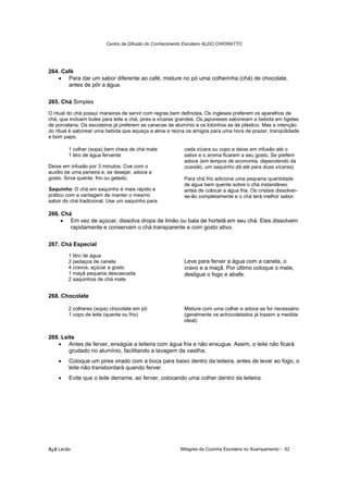 Centro de Difusão do Conhecimento Escoteiro ALDO CHIORATTO




264. Café
   • Para dar um sabor diferente ao café, misture no pó uma colherinha (chá) de chocolate,
       antes de pôr a água.

265. Chá Simples
O ritual do chá possui maneiras de servir com regras bem definidas. Os ingleses preferem os aparelhos de
chá, que incluem bules para leite e chá, pires e xícaras grandes. Os japoneses saboreiam a bebida em tigelas
de porcelana. Os escoteiros já preferem as canecas de alumínio e os lobinhos as de plástico. Mas a intenção
do ritual é saborear uma bebida que aqueça a alma e reúna os amigos para uma hora de prazer, tranqüilidade
e bom papo.

        1 colher (sopa) bem cheia de chá mate             cada xícara ou copo e deixe em infusão até o
        1 litro de água fervente                          sabor e o aroma ficarem a seu gosto. Se preferir
                                                          adoce (em tempos de economia, dependendo da
Deixe em infusão por 3 minutos. Coe com o                 ocasião, um saquinho dá até para duas xícaras).
auxilio de uma peneira e, se desejar, adoce a
gosto. Sirva quente, frio ou gelado.                      Para chá frio adicione uma pequena quantidade
                                                          de água bem quente sobre o chá instantâneo
Saquinho: O chá em saquinho é mais rápido e               antes de colocar a água fria. Os cristais dissolver-
prático com a vantagem de manter o mesmo                  se-ão completamente e o chá terá melhor sabor.
sabor do chá tradicional. Use um saquinho para

266. Chá
     • Em vez de açúcar, dissolva drops de limão ou bala de hortelã em seu chá. Eles dissolvem
        rapidamente e conservam o chá transparente e com gosto ativo.

267. Chá Especial
        1 litro de água
        2 pedaços de canela                               Leve para ferver a água com a canela, o
        4 cravos, açúcar a gosto                          cravo e a maçã. Por último coloque o mate,
        1 maçã pequena descascada                         desligue o fogo e abafe.
        2 saquinhos de chá mate


268. Chocolate

        2 colheres (sopa) chocolate em pó                 Misture com uma colher e adoce se for necessário
        1 copo de leite (quente ou frio)                  (geralmente os achocolatados já trazem a medida
                                                          ideal).


269. Leite
   • Antes de ferver, enxágüe a leiteira com água fria e não enxugue. Assim, o leite não ficará
        grudado no alumínio, facilitando a lavagem da vasilha.
    •   Coloque um pires virado com a boca para baixo dentro da leiteira, antes de levar ao fogo, o
        leite não transbordará quando ferver.
    •   Evite que o leite derrame, ao ferver, colocando uma colher dentro da leiteira.




õ¿õ Lecão                                               Milagres da Cozinha Escoteira no Acampamento - 62
 