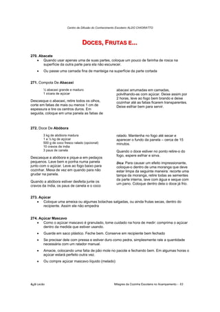 Centro de Difusão do Conhecimento Escoteiro ALDO CHIORATTO




                                  DOCES,, FRUTAS E......
                                  DOCES FRUTAS E
270. Abacate
   • Quando usar apenas uma de suas partes, coloque um pouco de farinha de rosca na
       superfície da outra parte para ela não escurecer.
    •   Ou passe uma camada fina de manteiga na superfície da parte cortada


271. Compota De Abacaxi
        ½ abacaxi grande e maduro                        abacaxi arrumadas em camadas,
        1 xícara de açúcar                               polvilhando-as com açúcar. Deixe assim por
                                                         2 horas, leve ao fogo bem brando e deixe
Descasque o abacaxi, retire todos os olhos,              cozinhar até as fatias ficarem transparentes.
corte em fatias de mais ou menos 1 cm de                 Deixe esfriar bem para servir.
espessura e tire os centros duros. Em
seguida, coloque em uma panela as fatias de



272. Doce De Abóbora
        3 kg de abóbora madura                           ralado. Mantenha no fogo até secar e
        1 e ½ kg de açúcar                               aparecer o fundo da panela – cerca de 15
        500 g de coco fresco ralado (opcional)           minutos.
        10 cravos da índia
        3 paus de canela                                 Quando o doce estiver no ponto retire-o do
                                                         fogo, espere esfriar e sirva.
Descasque a abóbora e pique-a em pedaços
pequenos. Lave bem e ponha numa panela                   Dica: Para causar um efeito impressionante,
junto com o açúcar. Leve ao fogo baixo para              coloque-o dentro de uma moranga que deve
cozinhar. Mexa de vez em quando para não                 estar limpa da seguinte maneira: recorte uma
grudar na panela.                                        tampa da moranga, retire todas as sementes
                                                         da parte interna, lave com água e seque com
Quando a abóbora estiver desfeita junte os
                                                         um pano. Coloque dentro dela o doce já frio.
cravos da índia, os paus de canela e o coco


273. Açúcar
   • Coloque uma ameixa ou algumas bolachas salgadas, ou ainda frutas secas, dentro do
       recipiente. Assim ele não empedra


274. Açúcar Mascavo
   • Como o açúcar mascavo é granulado, tome cuidado na hora de medir: comprima o açúcar
       dentro da medida que estiver usando.
    •   Guarde em saco plástico. Feche bem. Conserve em recipiente bem fechado
    •   Se precisar dele com pressa e estiver duro como pedra, simplesmente rale a quantidade
        necessária com um ralador manual.
    •   Amacie, colocando uma fatia de pão mole no pacote e fechando bem. Em algumas horas o
        açúcar estará perfeito outra vez.
    •   Ou compre açúcar mascavo líquido (melado)




õ¿õ Lecão                                              Milagres da Cozinha Escoteira no Acampamento - 63
 