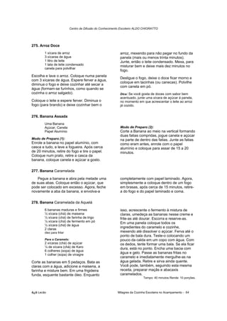 Centro de Difusão do Conhecimento Escoteiro ALDO CHIORATTO




275. Arroz Doce
        1 xícara de arroz                                   arroz, mexendo para não pegar no fundo da
        3 xícaras de água                                   panela (mais ou menos trinta minutos).
        1 litro de leite                                    Junte, então o leite condensado. Mexa, para
        1 lata de leite condensado                          misturar bem e deixe mais dez minutos no
        canela para polvilhar
                                                            fogo.
Escolha e lave o arroz. Coloque numa panela
                                                            Desligue o fogo, deixe o doce ficar morno e
com 3 xícaras de água. Espere ferver a água,
                                                            coloque em tacinhas (ou canecas). Polvilhe
diminua o fogo e deixe cozinhar até secar a
                                                            com canela em pó.
água (formam-se furinhos, como quando se
cozinha o arroz salgado).                                   Dica: Se você gosta de doces com sabor bem
                                                            acentuado, junte uma xícara de açúcar à panela,
Coloque o leite e espere ferver. Diminua o                  no momento em que acrescentar o leite ao arroz
fogo (para brando) e deixe cozinhar bem o                   já cozido.


276. Banana Assada
        Uma Banana
        Açúcar, Canela                                      Modo de Preparo (2):
        Papel Alumínio                                      Corte a Banana ao meio na vertical formando
                                                            duas fatias compridas, jogue canela e açúcar
Modo de Preparo (1):                                        na parte de dentro das fatias. Junte as fatias
Enrole a banana no papel alumínio, com                      como eram antes, enrole com o papel
casca e tudo, e leve a fogueira. Após cerca                 alumínio e coloque para assar de 15 a 20
de 20 minutos, retire do fogo e tire o papel.               minutos.
Coloque num prato, retire a casca da
banana, coloque canela e açúcar a gosto.

277. Banana Caramelada

    Pegue a banana e abra pela metade uma                   completamente com papel laminado. Agora,
de suas abas. Coloque então o açúcar, que                   simplesmente a coloque dentro de um fogo
pode ser colocado em excesso. Agora, feche                  em brasas, após cerca de 15 minutos, retire-
novamente a aba da banana, e envolva-a                      a do fogo e do papel laminado e coma.

278. Banana Caramelada da Aquelá
        6 bananas maduras e firmes                          isso, acrescente o fermento à mistura de
        ½ xícara (chá) de maisena                           claras, umedeça as bananas nesse creme e
        ½ xícara (chá) de farinha de trigo                  frite-as até dourar. Escorra e reserve-as.
        ¼ xícara (chá) de fermento em pó                    Em uma panela coloque todos os
        ½ xícara (chá) de água
        2 claras
                                                            ingredientes do caramelo e cozinhe,
        óleo para fritar                                    mexendo até dissolver o açúcar. Ferva até o
                                                            ponto de bala dura. Teste-o colocando um
        Para o Caramelo:                                    pouco da calda em um copo com água. Com
        2 xícaras (chá) de açúcar                           os dedos, tente formar uma bala. Se ela ficar
        ¼ de xícara (chá) de Karo                           dura, está no ponto. Encha uma bacia com
        6 colheres (sopa) de água
        1 colher (sopa) de vinagre
                                                            água e gelo. Passe as bananas fritas no
                                                            caramelo e imediatamente mergulhe-as na
Corte as bananas em 5 pedaços. Bata as                      água gelada. Retire e sirva ainda quente.
claras com a água, adicione a maisena, a                    Você pode, também, seguindo esta mesma
farinha e misture bem. Em uma frigideira                    receita, preparar maçãs e abacaxis
funda, esquente bastante óleo. Enquanto                     caramelados.
                                                                           Tempo: 40 minutos Rende: 10 porções.



õ¿õ Lecão                                                 Milagres da Cozinha Escoteira no Acampamento - 64
 