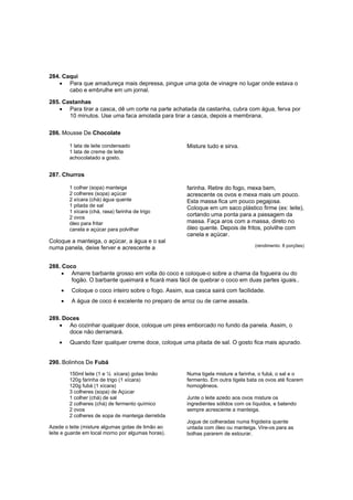 284. Caqui
   • Para que amadureça mais depressa, pingue uma gota de vinagre no lugar onde estava o
       cabo e embrulhe em um jornal.

285. Castanhas
   • Para tirar a casca, dê um corte na parte achatada da castanha, cubra com água, ferva por
       10 minutos. Use uma faca amolada para tirar a casca, depois a membrana.

286. Mousse De Chocolate

         1 lata de leite condensado                  Misture tudo e sirva.
         1 lata de creme de leite
         achocolatado a gosto.


287. Churros

         1 colher (sopa) manteiga                    farinha. Retire do fogo, mexa bem,
         2 colheres (sopa) açúcar                    acrescente os ovos e mexa mais um pouco.
         2 xícara (chá) água quente                  Esta massa fica um pouco pegajosa.
         1 pitada de sal                             Coloque em um saco plástico firme (ex: leite),
         1 xícara (chá, rasa) farinha de trigo
         2 ovos
                                                     cortando uma ponta para a passagem da
         óleo para fritar                            massa. Faça aros com a massa, direto no
         canela e açúcar para polvilhar              óleo quente. Depois de fritos, polvilhe com
                                                     canela e açúcar.
Coloque a manteiga, o açúcar, a água e o sal
                                                                                  (rendimento: 8 porções)
numa panela, deixe ferver e acrescente a


288. Coco
     • Amarre barbante grosso em volta do coco e coloque-o sobre a chama da fogueira ou do
        fogão. O barbante queimará e ficará mais fácil de quebrar o coco em duas partes iguais..
     •   Coloque o coco inteiro sobre o fogo. Assim, sua casca sairá com facilidade.
     •   A água de coco é excelente no preparo de arroz ou de carne assada.

289. Doces
   • Ao cozinhar qualquer doce, coloque um pires emborcado no fundo da panela. Assim, o
       doce não derramará.
    •    Quando fizer qualquer creme doce, coloque uma pitada de sal. O gosto fica mais apurado.


290. Bolinhos De Fubá
         150ml leite (1 e ½ xícara) gotas limão      Numa tigela misture a farinha, o fubá, o sal e o
         120g farinha de trigo (1 xícara)            fermento. Em outra tigela bata os ovos até ficarem
         120g fubá (1 xícara)                        homogêneos.
         3 colheres (sopa) de Açúcar
         1 colher (chá) de sal                       Junte o leite azedo aos ovos misture os
         2 colheres (chá) de fermento químico        ingredientes sólidos com os líquidos, e batendo
         2 ovos                                      sempre acrescente a manteiga.
         2 colheres de sopa de manteiga derretida
                                                     Jogue de colheradas numa frigideira quente
Azede o leite (misture algumas gotas de limão ao     untada com óleo ou manteiga. Vire-os para as
leite e guarde em local morno por algumas horas).    bolhas pararem de estourar.
 