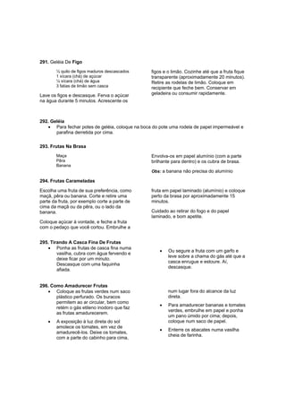291. Geléia De Figo
        ½ quilo de figos maduros descascados     figos e o limão. Cozinhe até que a fruta fique
        1 xícara (chá) de açúcar                 transparente (aproximadamente 20 minutos).
        ¼ xícara (chá) de água                   Retire as rodelas de limão. Coloque em
        3 fatias de limão sem casca              recipiente que feche bem. Conservar em
Lave os figos e descasque. Ferva o açúcar        geladeira ou consumir rapidamente.
na água durante 5 minutos. Acrescente os



292. Geléia
   • Para fechar potes de geléia, coloque na boca do pote uma rodela de papel impermeável e
       parafina derretida por cima.

293. Frutas Na Brasa
        Maça                                     Envolva-os em papel alumínio (com a parte
        Pêra                                     brilhante para dentro) e os cubra de brasa.
        Banana
                                                 Obs: a banana não precisa do alumínio

294. Frutas Carameladas

Escolha uma fruta de sua preferência, como       fruta em papel laminado (alumínio) e coloque
maçã, pêra ou banana. Corte e retire uma         perto da brasa por aproximadamente 15
parte da fruta, por exemplo corte a parte de     minutos.
cima da maçã ou da pêra, ou o lado da
banana.                                          Cuidado ao retirar do fogo e do papel
                                                 laminado, e bom apetite.
Coloque açúcar à vontade, e feche a fruta
com o pedaço que você cortou. Embrulhe a


295. Tirando A Casca Fina De Frutas
   • Ponha as frutas de casca fina numa
                                                     •   Ou segure a fruta com um garfo e
        vasilha, cubra com água fervendo e
                                                         leve sobre a chama do gás até que a
        deixe ficar por um minuto.
                                                         casca enrugue e estoure. Aí,
        Descasque com uma faquinha
                                                         descasque.
        afiada.


296. Como Amadurecer Frutas
   • Coloque as frutas verdes num saco                   num lugar fora do alcance da luz
       plástico perfurado. Os buracos                    direta.
       permitem ao ar circular, bem como
                                                     •   Para amadurecer bananas e tomates
       retém o gás etileno inodoro que faz
                                                         verdes, embrulhe em papel e ponha
       as frutas amadurecerem.
                                                         um pano úmido por cima; depois,
    •   A exposição à luz direta do sol                  coloque num saco de papel.
        amolece os tomates, em vez de
                                                     •   Enterre os abacates numa vasilha
        amadurecê-los. Deixe os tomates,
                                                         cheia de farinha.
        com a parte do cabinho para cima,
 