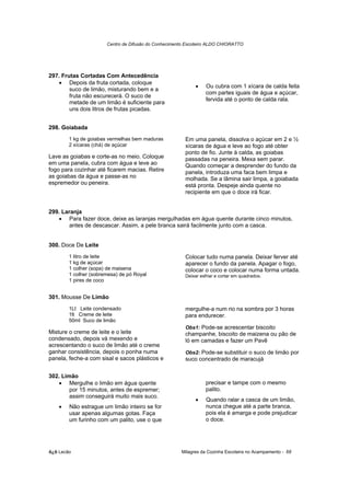 Centro de Difusão do Conhecimento Escoteiro ALDO CHIORATTO




297. Frutas Cortadas Com Antecedência
   • Depois da fruta cortada, coloque
                                                            •    Ou cubra com 1 xícara de calda feita
        suco de limão, misturando bem e a
                                                                 com partes iguais de água e açúcar,
        fruta não escurecerá. O suco de
                                                                 fervida até o ponto de calda rala.
        metade de um limão é suficiente para
        uns dois litros de frutas picadas.


298. Goiabada
        1 kg de goiabas vermelhas bem maduras           Em uma panela, dissolva o açúcar em 2 e ½
        2 xícaras (chá) de açúcar                       xícaras de água e leve ao fogo até obter
                                                        ponto de fio. Junte à calda, as goiabas
Lave as goiabas e corte-as no meio. Coloque             passadas na peneira. Mexa sem parar.
em uma panela, cubra com água e leve ao                 Quando começar a desprender do fundo da
fogo para cozinhar até ficarem macias. Retire           panela, introduza uma faca bem limpa e
as goiabas da água e passe-as no                        molhada. Se a lâmina sair limpa, a goiabada
espremedor ou peneira.                                  está pronta. Despeje ainda quente no
                                                        recipiente em que o doce irá ficar.


299. Laranja
   • Para fazer doce, deixe as laranjas mergulhadas em água quente durante cinco minutos,
        antes de descascar. Assim, a pele branca sairá facilmente junto com a casca.


300. Doce De Leite
        1 litro de leite                                Colocar tudo numa panela. Deixar ferver até
        1 kg de açúcar                                  aparecer o fundo da panela. Apagar o fogo,
        1 colher (sopa) de maisena                      colocar o coco e colocar numa forma untada.
        1 colher (sobremesa) de pó Royal                Deixar esfriar e cortar em quadrados.
        1 pires de coco


301. Mousse De Limão
        1Lt Leite condensado                            mergulhe-a num rio na sombra por 3 horas
        1lt Creme de leite                              para endurecer.
        50ml Suco de limão
                                                        Obs1: Pode-se acrescentar biscoito
Misture o creme de leite e o leite                      champanhe, biscoito de maizena ou pão de
condensado, depois vá mexendo e                         ló em camadas e fazer um Pavê
acrescentando o suco de limão até o creme
ganhar consistência, depois o ponha numa                Obs2: Pode-se substituir o suco de limão por
panela, feche-a com sisal e sacos plásticos e           suco concentrado de maracujá

302. Limão
   • Mergulhe o limão em água quente                             precisar e tampe com o mesmo
        por 15 minutos, antes de espremer;                       palito.
        assim conseguirá muito mais suco.
                                                            •    Quando ralar a casca de um limão,
    •   Não estrague um limão inteiro se for                     nunca chegue até a parte branca,
        usar apenas algumas gotas. Faça                          pois ela é amarga e pode prejudicar
        um furinho com um palito, use o que                      o doce.




õ¿õ Lecão                                             Milagres da Cozinha Escoteira no Acampamento - 68
 