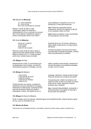 Centro de Difusão do Conhecimento Escoteiro ALDO CHIORATTO




310. Mousse De Maracujá
        1Lt Leite condensado                                sacos plásticos e mergulhe-a num rio na
        1lt Creme de leite                                  sombra por 3 horas para endurecer.
        50ml Suco concentrado de maracujá
                                                            Obs1: Pode-se acrescentar biscoito
Misture o creme de leite e o leite                          champanhe, biscoito de maizena ou pão de
condensado, depois vá mexendo e                             ló em camadas e fazer um Pavê
acrescentando o Suco concentrado de maracujá
até o creme ganhar consistência, depois o                   Obs2: Pode-se substituir o suco concentrado
ponha numa panela, feche-a com sisal e                      de maracujá por suco de limão

311. Doce De Melancia
        Cascas de ½ melancia                                deixando ferver por 10 minutos. Adicione a
        ½ kg de açúcar                                      polpa ralada e deixe ferver, em fogo brando,
        cravo a gosto                                       até apurar.
        canela em rama a gosto
                                                            O tempo de preparo é de cerca de 2 horas
Remova a parte verde da casca, passe a                      (se preparado na panela de pressão, o tempo
polpa branca pelo ralador grosso e reserve.                 reduz-se praticamente à metade).
Misture o açúcar com 1 e ½ copo de água,
junte cravo, canela e faça uma calda

312. Mingau de Fubá

Desmancha-se o fubá, ou outra farinha que                   então a panela ao fogo brando, mexendo-se
se deseja fazer como mingau, em leite frio,                 sempre até adquirir a consistência desejada,
adicionando-se açúcar e manteiga. Leva-se                   ou seja, a de um creme.


313. Mingau De Maisena
        1 copo de leite,                                    manteiga, retirando o mingau pronto do fogo.
        1 xícara grande de açúcar,                          Pode ser servido com um pouco de canela.
        1 colher de maisena,
        1 colherinha de manteiga                            A aveia deve ser o dobro da maisena e ser
        1 pitada de sal.                                    posta de molho no leite ou na água um pouco
                                                            antes de ser cozida, seguindo o mesmo
O leite é fervido com açúcar; a maisena é
                                                            processo que a maisena.
dissolvida num pouco de leite frio e lançada
lentamente no leite quente, mexendo-se bem                  Obs.: Havendo disponibilidade, acrescente ½
para não encaroçar; depois de cozida e                      banana picada ou uma gema e mexa até a
engrossada, colocar uma pitada de sal e a                   fervura (fica uma delícia!!!)

314. Mingau De Aveia Ou Maisena

Fazer o mingau como de costume, utilizando água ou de preferência leite, misturar banana, gema
de ovo, coco ou chocolate em pó.

315. Mineiro De Botas
Fritar juntos em uma frigideira banana, ovos batidos e colocar por último queijo, açúcar e canela em pó.




õ¿õ Lecão                                                 Milagres da Cozinha Escoteira no Acampamento - 70
 