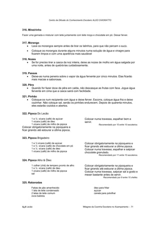Centro de Difusão do Conhecimento Escoteiro ALDO CHIORATTO



316. Mineirinho
Fazer uma gemada e misturar com leite juntamente com leite moça e chocolate em pó. Deixar ferver.


317. Morango
   • Lave os morangos sempre antes de tirar os talinhos, para que não percam o suco.
    •   Coloque os morangos durante alguns minutos numa solução de água e vinagre para
        ficarem limpos e com uma aparência mais saudável

318. Nozes
   • Se for preciso tirar a casca da noz inteira, deixe as nozes de molho em água salgada por
       uma noite, antes de quebrá-las cuidadosamente.

319. Passas
   • Deixe-as numa peneira sobre o vapor da água fervente por cinco minutos. Elas ficarão
       mais macias e saborosas.

320. Pêra
   • Quando for fazer doce de pêra em calda, não descasque as frutas com faca. Jogue água
       fervente em cima que a casca sairá com facilidade.

321. Pinhão
   • Coloque-os num recipiente com água e deixe ferver. Escorra, coloque água fria e deixe
        cozinhar. Não coloque sal, senão os pinhões endurecem. Depois de quarenta minutos,
        eles estarão cozidos e abertos.

322. Pipoca Do Lecão
        1 e ½ xícara (café) de açúcar                    Colocar numa travessa, espalhar bem e
        1 xícara (café) de óleo                          servir.
        1 xícara (café) de milho de pipoca                            Recomendado por 10 entre 10 escoteiros.
Colocar obrigatoriamente na pipoqueira e
ficar girando até estourar a última pipoca.

323. Pipoca Brigadeiro
        1 e ½ xícara (café) de açúcar                    Colocar obrigatoriamente na pipoqueira e
        1 e ½ xícara (café) de chocolate em pó           ficar girando até estourar a última pipoca.
        1 e ½ xícara (café) de óleo                      Colocar numa travessa, espalhar e salpicar
        1 xícara (café) de milho de pipoca               chocolate granulado.
                                                                      Recomendado por 11 entre 10 escoteiros.

324. Pipoca Alho & Óleo
        1 colher (chá) de tempero pronto de alho         Colocar obrigatoriamente na pipoqueira e
        1 e ½ xícara (café) de óleo                      ficar girando até estourar a última pipoca.
        1 xícara (café) de milho de pipoca               Colocar numa travessa, salpicar sal a gosto e
        sal                                              mexer bastante antes de servir.
                                                                          Recomendado por 9 entre 10 chefes.

325. Rabanadas
        Fatias de pão amanhecido                                 óleo para fritar
        1 lata de leite condensado                               açúcar
        2 latas de leite comum                                   canela para polvilhar
        ovos batidos



õ¿õ Lecão                                              Milagres da Cozinha Escoteira no Acampamento - 71
 