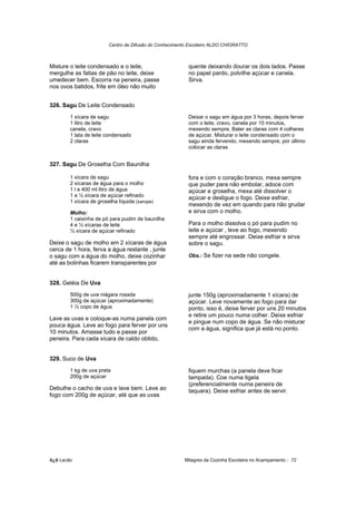 Centro de Difusão do Conhecimento Escoteiro ALDO CHIORATTO



Misture o leite condensado e o leite,                     quente deixando dourar os dois lados. Passe
mergulhe as fatias de pão no leite, deixe                 no papel pardo, polvilhe açúcar e canela.
umedecer bem. Escorra na peneira, passe                   Sirva.
nos ovos batidos, frite em óleo não muito


326. Sagu De Leite Condensado
        1 xícara de sagu                                  Deixar o sagu em água por 3 horas, depois ferver
        1 litro de leite                                  com o leite, cravo, canela por 15 minutos,
        canela, cravo                                     mexendo sempre. Bater as claras com 4 colheres
        1 lata de leite condensado                        de açúcar. Misturar o leite condensado com o
        2 claras                                          sagu ainda fervendo, mexendo sempre, por último
                                                          colocar as claras


327. Sagu De Groselha Com Baunilha

        1 xícara de sagu                                  fora e com o coração branco, mexa sempre
        2 xícaras de água para o molho                    que puder para não embolar, adoce com
        1 l e 400 ml litro de água                        açúcar e groselha, mexa até dissolver o
        1 e ½ xícara de açúcar refinado                   açúcar e desligue o fogo. Deixe esfriar,
        1 xícara de groselha líquida (xarope)
                                                          mexendo de vez em quando para não grudar
        Molho:                                            e sirva com o molho.
        1 caixinha de pó para pudim de baunilha
        4 e ½ xícaras de leite                            Para o molho dissolva o pó para pudim no
        ½ xícara de açúcar refinado                       leite e açúcar , leve ao fogo, mexendo
                                                          sempre até engrossar. Deixe esfriar e sirva
Deixe o sagu de molho em 2 xícaras de água                sobre o sagu.
cerca de 1 hora, ferva a água restante , junte
o sagu com a água do molho, deixe cozinhar                Obs.: Se fizer na sede não congele.
até as bolinhas ficarem transparentes por


328. Geléia De Uva
        500g de uva niágara rosada                        junte 150g (aproximadamente 1 xícara) de
        300g de açúcar (aproximadamente)                  açúcar. Leve novamente ao fogo para dar
        1 ½ copo de água                                  ponto, isso é, deixe ferver por uns 20 minutos
                                                          e retire um pouco numa colher. Deixe esfriar
Lave as uvas e coloque-as numa panela com
                                                          e pingue num copo de água. Se não misturar
pouca água. Leve ao fogo para ferver por uns
                                                          com a água, significa que já está no ponto.
10 minutos. Amasse tudo e passe por
peneira. Para cada xícara de caldo obtido,


329. Suco de Uva
        1 kg de uva preta                                 fiquem murchas (a panela deve ficar
        200g de açúcar                                    tampada). Coe numa tigela
                                                          (preferencialmente numa peneira de
Debulhe o cacho de uva e lave bem. Leve ao                taquara). Deixe esfriar antes de servir.
fogo com 200g de açúcar, até que as uvas




õ¿õ Lecão                                               Milagres da Cozinha Escoteira no Acampamento - 72
 
