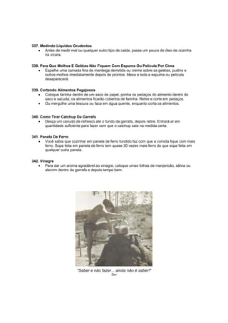 337. Medindo Líquidos Grudentos
   • Antes de medir mel ou qualquer outro tipo de calda, passe um pouco de óleo de cozinha
       na xícara.

338. Para Que Molhos E Geléias Não Fiquem Com Espuma Ou Película Por Cima
   • Espalhe uma camada fina de manteiga derretida ou creme sobre as geléias, pudins e
       outros molhos imediatamente depois de prontos. Mexa e toda a espuma ou película
       desaparecerá.

339. Cortando Alimentos Pegajosos
   • Coloque farinha dentro de um saco de papel, ponha os pedaços do alimento dentro do
       saco e sacuda; os alimentos ficarão cobertos de farinha. Retire e corte em pedaços.
   • Ou mergulhe uma tesoura ou faca em água quente, enquanto corta os alimentos.


340. Como Tirar Catchup Da Garrafa
   • Desça um canudo de refresco até o fundo da garrafa, depois retire. Entrará ar em
       quantidade suficiente para fazer com que o catchup saia na medida certa.

341. Panela De Ferro
   • Você sabia que cozinhar em panela de ferro fundido faz com que a comida fique com mais
       ferro. Sopa feita em panela de ferro tem quase 30 vezes mais ferro do que sopa feita em
       qualquer outra panela.

342. Vinagre
   • Para dar um aroma agradável ao vinagre, coloque umas folhas de manjericão, sálvia ou
        alecrim dentro da garrafa e depois tampe bem.




                          "Saber e não fazer... ainda não é saber!"
                                             Zen
 