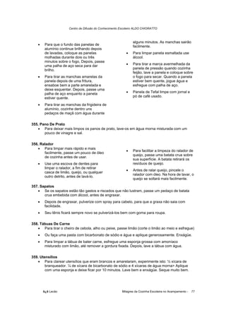 Centro de Difusão do Conhecimento Escoteiro ALDO CHIORATTO



                                                                 alguns minutos. As manchas sairão
   •    Para que o fundo das panelas de                          facilmente.
        alumínio continue brilhando depois
        de lavadas, coloque as panelas                      •    Para limpar panela esmaltada use
        molhadas durante dois ou três                            álcool.
        minutos sobre o fogo, Depois, passe
        uma palha de aço seca para dar                      •    Para tirar a marca avermelhada da
        brilho.                                                  panela de pressão quando cozinha
                                                                 feijão, lave a panela e coloque sobre
   •    Para tirar as manchas amarelas da                        o fogo para secar. Quando a panela
        panela depois de uma fritura,                            estiver bem quente, jogue água e
        ensaboe bem a parte amarelada e                          esfregue com palha de aço.
        deixe esquentar. Depois, passe uma
        palha de aço enquanto a panela                      •    Panela de Tefal limpe com jornal e
        estiver quente.                                          pó de café usado.

   •    Para tirar as manchas da frigideira de
        alumínio, cozinhe dentro uns
        pedaços de maçã com água durante

355. Pano De Prato
   • Para deixar mais limpos os panos de prato, lave-os em água morna misturada com um
       pouco de vinagre e sal.

356. Ralador
   • Para limpar mais rápido e mais
                                                            •    Para facilitar a limpeza do ralador de
       facilmente, passe um pouco de óleo
                                                                 queijo, passe uma batata crua sobre
       de cozinha antes de usar.
                                                                 sua superfície. A batata retirará os
   •    Use uma escova de dentes para                            resíduos de queijo.
        limpar o ralador, a fim de retirar
                                                            •    Antes de ralar queijo, pincele o
        casca de limão, queijo, ou qualquer
                                                                 ralador com óleo. Na hora de lavar, o
        outro detrito, antes de lavá-lo.
                                                                 queijo se soltará mais facilmente.

357. Sapatos
   • Se os sapatos estão tão gastos e riscados que não lustram, passe um pedaço de batata
       crua embebida com álcool, antes de engraxar.
   •    Depois de engraxar, pulverize com spray para cabelo, para que a graxa não saia com
        facilidade.
   •    Seu tênis ficará sempre novo se pulverizá-los bem com goma para roupa.

358. Tábuas De Carne
   • Para tirar o cheiro de cebola, alho ou peixe, passe limão (corte o limão ao meio e esfregue)
   •    Ou faça uma pasta com bicarbonato de sódio e água e aplique generosamente. Enxágüe.
   •    Para limpar a tábua de bater carne, esfregue uma esponja grossa com amoníaco
        misturado com limão, até remover a gordura fixada. Depois, lave a tábua com água.

359. Utensílios
   • Para clarear utensílios que eram brancos e amarelaram, experimente isto: ½ xícara de
        branqueador. ¼ de xícara de bicarbonato de sódio e 4 xícaras de água morna> Aplique
        com uma esponja e deixe ficar por 10 minutos. Lave bem e enxágüe. Seque muito bem.




       õ¿õ Lecão                                          Milagres da Cozinha Escoteira no Acampamento -   77
 