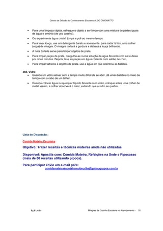 Centro de Difusão do Conhecimento Escoteiro ALDO CHIORATTO



   •    Para uma limpeza rápida, esfregue o objeto a ser limpo com uma mistura de partes iguais
        de água e amônia (de uso caseiro).
   •    Ou experimente água cristal. Limpa e poli ao mesmo tempo.
   •    Para lavar louça, use um detergente barato e acrescente, para cada ½ litro, uma colher
        (sopa) de vinagre. O vinagre cortará a gordura e deixará a louça brilhando.
   •    A nata do leite serve para limpar objetos de prata.
   •    Para limpar peças de prata, mergulhe-as numa solução de água fervente com sal e deixe
        por cinco minutos. Depois, lave as peças em água corrente com sabão de coco.
   •    Para limpar talheres e objetos de prata, use a água em que cozinhou as batatas.

360. Vidro
   • Quando um vidro estiver com a tampa muito difícil de se abrir, dê umas batidas no meio da
        tampa com o cabo de um talher.
   •    Quando colocar água ou qualquer líquido fervente num vidro, coloque antes uma colher de
        metal. Assim, a colher absorverá o calor, evitando que o vidro se quebre.




Lista de Discussão :

Comida Mateira Escoteira

Objetivo: Trazer receitas e técnicas mateiras ainda não utilizadas

Disponível: Apostila com: Comida Mateira, Refeições na Sede e Pipocasso
(mais de 60 receitas utilizando pipoca).

Para participar envie um e-mail para:
                   comidamateiraescoteira-subscribe@yahoogrupos.com.br




       õ¿õ Lecão                                          Milagres da Cozinha Escoteira no Acampamento -   78
 