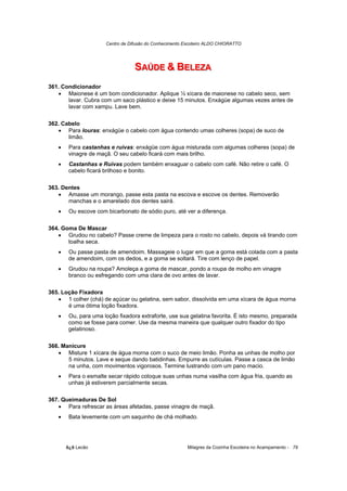 Centro de Difusão do Conhecimento Escoteiro ALDO CHIORATTO




                                  SAÚDE & BELEZA
                                  SAÚDE & BELEZA
361. Condicionador
   • Maionese é um bom condicionador. Aplique ½ xícara de maionese no cabelo seco, sem
       lavar. Cubra com um saco plástico e deixe 15 minutos. Enxágüe algumas vezes antes de
       lavar com xampu. Lave bem.

362. Cabelo
   • Para louras: enxágüe o cabelo com água contendo umas colheres (sopa) de suco de
       limão.
   •    Para castanhas e ruivas: enxágüe com água misturada com algumas colheres (sopa) de
        vinagre de maçã. O seu cabelo ficará com mais brilho.
   •    Castanhas e Ruivas podem também enxaguar o cabelo com café. Não retire o café. O
        cabelo ficará brilhoso e bonito.

363. Dentes
   • Amasse um morango, passe esta pasta na escova e escove os dentes. Removerão
       manchas e o amarelado dos dentes sairá.
   •    Ou escove com bicarbonato de sódio puro, até ver a diferença.

364. Goma De Mascar
   • Grudou no cabelo? Passe creme de limpeza para o rosto no cabelo, depois vá tirando com
       toalha seca.
   •    Ou passe pasta de amendoim. Massageie o lugar em que a goma está colada com a pasta
        de amendoim, com os dedos, e a goma se soltará. Tire com lenço de papel.
   •    Grudou na roupa? Amoleça a goma de mascar, pondo a roupa de molho em vinagre
        branco ou esfregando com uma clara de ovo antes de lavar.

365. Loção Fixadora
   • 1 colher (chá) de açúcar ou gelatina, sem sabor, dissolvida em uma xícara de água morna
       é uma ótima loção fixadora.
   •    Ou, para uma loção fixadora extraforte, use sua gelatina favorita. É isto mesmo, preparada
        como se fosse para comer. Use da mesma maneira que qualquer outro fixador do tipo
        gelatinoso.

366. Manicure
   • Misture 1 xícara de água morna com o suco de meio limão. Ponha as unhas de molho por
       5 minutos. Lave e seque dando batidinhas. Empurre as cutículas. Passe a casca de limão
       na unha, com movimentos vigorosos. Termine lustrando com um pano macio.
   •    Para o esmalte secar rápido coloque suas unhas numa vasilha com água fria, quando as
        unhas já estiverem parcialmente secas.

367. Queimaduras De Sol
   • Para refrescar as áreas afetadas, passe vinagre de maçã.
   •    Bata levemente com um saquinho de chá molhado.




       õ¿õ Lecão                                         Milagres da Cozinha Escoteira no Acampamento - 79
 