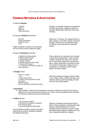Centro de Difusão do Conhecimento Escoteiro ALDO CHIORATTO




COMIIDAS MATEIIRAS & ADAPTAÇÕES
COM DAS MATE RAS & ADAPTAÇÕES
1. Patê De Abacate
        1 abacate                                        Amasse um abacate e tempere com gotinhas
        orégano,                                         de limão, sal a gosto, orégano e molho de
        limão, sal,                                      pimenta. Misture tudo muito bem. Sirva com
        molho de pimenta                                 torradas..

2. Casca De Abóbora Empanada

        Sal, Alho                                        Deixar por 10 minutos. Em seguida retirar do
        Cascas de Abóbora                                fogo, passar no ovo batido, passar na farinha
        Farinha de Trigo                                 de trigo, voltar ao ovo e novamente passar
        Ovos                                             na farinha. Levar para fritar em óleo bem
Pegar as cascas e colocar em uma panela                  quente.
com sal e alho e levar ao fogo com água.

3. Sopa De Abobrinha Com Pão
        4 abobrinhas médias picadas                      Frite a abobrinha no óleo junto com a cebola
        2 colheres (sopa) de óleo                        e deixe dourar ligeiramente. Junte o tomate,
        1 cebola média picada                            a salsa e tempere com pouco sal. Cozinhe
        2 tomates maduros                                por 10 minutos em fogo baixo. Acrescente o
        2 colheres (sopa) de salsa picada
        5 xícaras (chá) de água
                                                         pão e a água. Mexa bem e cozinhe por mais
        1 e ½ pãozinho amanhecido cortado em             15 minutos em fogo baixo. Adicione sal, se
        cubos pequenos                                   necessário e, se desejar, polvilhe queijo
                                                         ralado. Sirva bem quente.

4. Acelga A Dore
        Talos de ½ acelga
        1 ovo                                            Afervente os talos de acelga e reserve. Bata
        1 xícara (chá) de leite                          o ovo, misture o leite, a farinha de trigo, sal e
        7 colheres (sopa) de farinha de trigo            pimenta. Passe os talos de acelga por esse
        sal a gosto                                      creme e frite no óleo quente.
        pimenta a gosto
        óleo em quantidade suficiente para fritar


5. Alcachofra
        Para localizar o miolo de uma alcachofra crua corte o cabo bem rente ao fundo, retire as
        pétalas e com uma faca solte os espinhos. Aí, o fundo, como esse pedaço da flor também
        é conhecido, estará pronto para ser preparado.

6. Alface Quente
        2 pés pequenos de alface
        ¼ de xícara de manteiga ou margarina             Derreta a manteiga numa panela e junte a
        sal e pimenta a gosto                            alface. Tampe a panela e cozinhe sobre fogo
        ½ xícara de queijo parmesão ralado               lento por aproximadamente 3 minutos.
Lave as folhas de alface e seque com papel               Tempere com sal e pimenta e junte o queijo
absorvente de cozinha. Rasgue as alfaces                 parmesão ralado. Atenção: cuidado com o sal
em pedaços pequenos.                                     pois o queijo parmesão já é salgado.




õ¿õ Lecão                                                Milagres da Cozinha Escoteira no Acampamento -   8
 