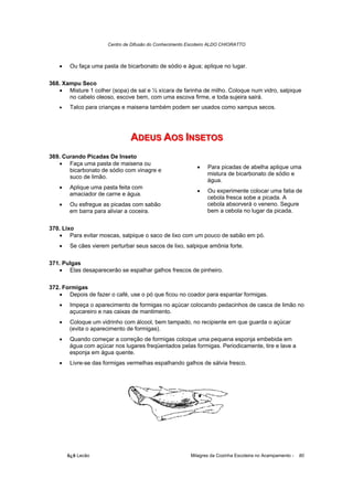 Centro de Difusão do Conhecimento Escoteiro ALDO CHIORATTO



   •    Ou faça uma pasta de bicarbonato de sódio e água; aplique no lugar.

368. Xampu Seco
   • Misture 1 colher (sopa) de sal e ½ xícara de farinha de milho. Coloque num vidro, salpique
       no cabelo oleoso, escove bem, com uma escova firme, e toda sujeira sairá.
   •    Talco para crianças e maisena também podem ser usados como xampus secos.




                               ADEUS AOS IINSETOS
                               ADEUS AOS NSETOS
369. Curando Picadas De Inseto
   • Faça uma pasta de maisena ou
                                                           •    Para picadas de abelha aplique uma
       bicarbonato de sódio com vinagre e
                                                                mistura de bicarbonato de sódio e
       suco de limão.
                                                                água.
   •    Aplique uma pasta feita com
                                                           •    Ou experimente colocar uma fatia de
        amaciador de carne e água.
                                                                cebola fresca sobe a picada. A
   •    Ou esfregue as picadas com sabão                        cebola absorverá o veneno. Segure
        em barra para aliviar a coceira.                        bem a cebola no lugar da picada.


370. Lixo
   • Para evitar moscas, salpique o saco de lixo com um pouco de sabão em pó.
   •    Se cães vierem perturbar seus sacos de lixo, salpique amônia forte.

371. Pulgas
   • Elas desaparecerão se espalhar galhos frescos de pinheiro.

372. Formigas
   • Depois de fazer o café, use o pó que ficou no coador para espantar formigas.
   •    Impeça o aparecimento de formigas no açúcar colocando pedacinhos de casca de limão no
        açucareiro e nas caixas de mantimento.
   •    Coloque um vidrinho com álcool, bem tampado, no recipiente em que guarda o açúcar
        (evita o aparecimento de formigas).
   •    Quando começar a correção de formigas coloque uma pequena esponja embebida em
        água com açúcar nos lugares freqüentados pelas formigas. Periodicamente, tire e lave a
        esponja em água quente.
   •    Livre-se das formigas vermelhas espalhando galhos de sálvia fresco.




       õ¿õ Lecão                                         Milagres da Cozinha Escoteira no Acampamento -   80
 