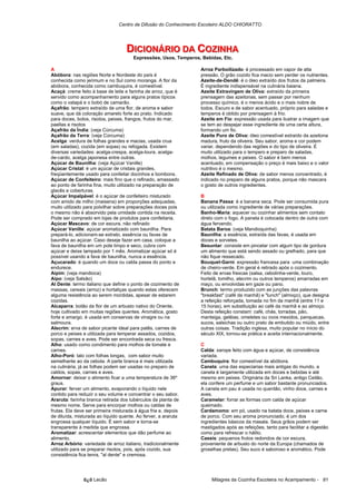 Centro de Difusão do Conhecimento Escoteiro ALDO CHIORATTO




                                   DIICIIONÁRIIO DA COZIINHA
                                   D C ONÁR O DA COZ NHA
                                       Expressões, Usos, Temperos, Bebidas, Etc.

A                                                                 Arroz Parboilizado: é processado em vapor de alta
Abóbora: nas regiões Norte e Nordeste do país é                   pressão. O grão cozido fica macio sem perder os nutrientes.
conhecida como jerimum e no Sul como moranga. A flor da           Azeite-de-Dendê: é o óleo extraído dos frutos da palmeira.
abóbora, conhecida como cambuquira, é comestível.                 É ingrediente indispensável na culinária baiana.
Acaçá: creme feito à base de leite e farinha de arroz, que é      Azeite Extravirgem de Oliva: extraído da primeira
servido como acompanhamento para alguns pratos típicos            prensagem das azeitonas, sem passar por nenhum
como o vatapá e o bobó de camarão.                                processo químico, é o menos ácido e o mais nobre de
Açafrão: tempero extraído de uma flor, de aroma e sabor           todos. Escuro e de sabor acentuado, próprio para saladas e
suave, que dá coloração amarelo forte ao prato. Indicado          temperos é obtido por prensagem à frio.
para doces, bolos, risotos, peixes, frangos, frutos do mar,       Azeite em Fio: expressão usada para ilustrar a imagem que
paellas e risotos                                                 se tem ao despejar esse ingrediente de uma certa altura,
Açafrão da Índia: (veja Cúrcuma)                                  formando um fio.
Açafrão da Terra: (veja Cúrcuma)                                  Azeite Puro de Oliva: óleo comestível extraído da azeitona
Acelga: verdura de folhas grandes e macias, usada crua            madura, fruto da oliveira. Seu sabor, aroma e cor podem
(em saladas), cozida (em sopas) ou refogada. Existem              variar, dependendo das regiões e do tipo de oliveira. É
diversas variedades: acelga-crespa, acelga-loura, acelga-         muito utilizado para o tempero e preparo de saladas,
de-cardo, acelga japonesa entre outras.                           molhos, legumes e peixes. O sabor é bem menos
Açúcar de Baunilha: (veja Açúcar Vanille)                         acentuado, em compensação o preço é mais baixo e o valor
Açúcar Cristal: é um açúcar de cristais grandes,                  nutritivo é o mesmo.
freqüentemente usado para confeitar docinhos e bombons.           Azeite Refinado de Oliva: de sabor menos concentrado, é
Açúcar de Confeiteiro: mais fino que o refinado, amassado         indicado no preparo de alguns pratos, porque não mascara
ao ponto de farinha fina, muito utilizado na preparação de        o gosto de outros ingredientes.
glacês e coberturas.
Açúcar Impalpável: é o açúcar de confeiteiro misturado            B
com amido de milho (maisena) em proporções adequadas,             Banana Passa: é a banana seca. Pode ser consumida pura
muito utilizado para polvilhar sobre preparações doces pois       ou utilizada como ingrediente de várias preparações.
o mesmo não é absorvido pela umidade contida na receita.          Banho-Maria: aquecer ou cozinhar alimentos sem contato
Pode ser comprado em lojas de produtos para confeitaria.          direto com o fogo. A panela é colocada dentro de outra com
Açúcar Mascavo: de cor escura, não refinado                       água fervendo.
Açúcar Vanille: açúcar aromatizado com baunilha. Para             Batata Baroa: (veja Mandioquinha)
prepará-lo, adicionam-se extrato, essência ou favas de            Baunilha: a essência, extraída das favas, é usada em
baunilha ao açúcar. Caso deseje fazer em casa, coloque a          doces e sorvetes.
fava de baunilha em um pote limpo e seco, cubra com               Besuntar: consiste em pincelar com algum tipo de gordura
açúcar e deixe tampado por 1 mês. Aromatizar açúcar só é          um alimento que está sendo assado ou grelhado, para que
possível usando a fava de baunilha, nunca a essência.             não fique ressecado.
Açucarado: é quando um doce ou calda passa do ponto e             Bouquet-Garni: expressão francesa para uma combinação
endurece.                                                         de cheiro-verde. Em geral é retirado após o cozimento.
Aipim: (veja mandioca)                                            Feito de ervas frescas (salsa, cebolinha-verde, louro,
Aipo: (veja Salsão)                                               hortelã, tomilho, alecrim ou outros temperos) amarradas em
Al Dente: termo italiano que define o ponto de cozimento de       maço, ou envolvidas em gaze ou pano.
massas, cereais (arroz) e hortaliças quando estas oferecem        Brunch: termo produzido com as junções das palavras
alguma resistência ao serem mordidas, apesar de estarem           "breakfast" (café da manhã) e "lunch" (almoço), que designa
cozidas.                                                          a refeição reforçada, tomada no fim da manhã (entre 11 e
Alcaparra: botão da flor de um arbusto nativo do Oriente,         15 horas), em substituição ao café da manhã e ao almoço.
hoje cultivado em muitas regiões quentes. Aromática, gosto        Desta refeição constam: café, chás, torradas, pão,
forte e amargo, é usada em conservas de vinagre ou na             manteiga, geléias, omeletes ou ovos mexidos, panquecas,
salmoura.                                                         sucos, salsichas ou outro prato de embutido ou miúdo, entre
Alecrim: erva de sabor picante ideal para patês, carnes de        outras coisas. Tradição inglesa, muito popular no início do
porco e peixes e utilizada para temperar assados, cozidos,        século XIX, tornou-se prática e aceita internacionalmente.
sopas, carnes e aves. Pode ser encontrada seca ou fresca.
Alho: usado como condimento para molhos de tomate e               C
carnes.                                                           Calda: xarope feito com água e açúcar, de consistência
Alho-Poró: talo com folhas longas, com sabor muito                variada.
semelhante ao da cebola. A parte branca é mais utilizada          Cambuquira: flor comestível da abóbora.
na culinária, já as folhas podem ser usadas no preparo de         Canela: uma das especiarias mais antigas do mundo, a
caldos, sopas, carnes e aves.                                     canela é largamente utilizada em doces e bebidas e até
Amornar: deixar o alimento ficar a uma temperatura de 36º         mesmo em peixes. Originária da Sri Lanka, antigo Ceilão,
graus.                                                            ela confere um perfume e um sabor bastante pronunciados.
Apurar: ferver um alimento, evaporando o líquido nele             A canela em pau é usada no quentão, vinho doce, carnes e
contido para reduzir o seu volume e concentrar o seu sabor.       aves.
Araruta: farinha branca retirada dos tubérculos da planta de      Caramelar: forrar as formas com calda de açúcar
mesmo nome. Serve para encorpar molhos ou caldas de               queimado.
frutas. Ela deve ser primeira misturada à água fria e, depois     Cardamomo: em pó, usado na batata doce, peixes e carne
de diluída, misturada ao líquido quente. Ao ferver, a araruta     de porco. Com seu aroma pronunciado, é um dos
engrossa qualquer líquido. É sem sabor e torna-se                 ingredientes básicos da masala. Seus grãos podem ser
transparente à medida que engrossa.                               mastigados após as refeições, tanto para facilitar a digestão
Aromatizar: acrescentar elementos que dão perfume ao              como para refrescar o hálito.
alimento.                                                         Cassis: pequenos frutos redondos de cor escura,
Arroz Arbório: variedade de arroz italiano, tradicionalmente      proveniente de arbusto do norte da Europa (chamados de
utilizado para se preparar risotos, pois, após cozido, sua        groselhas pretas). Seu suco é saboroso e aromático. Pode
consistência fica tenra, "al dente" e cremosa.




               õ¿õ Lecão                                               Milagres da Cozinha Escoteira no Acampamento - 81
 