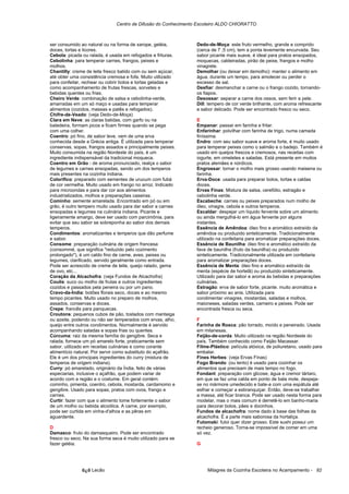 Centro de Difusão do Conhecimento Escoteiro ALDO CHIORATTO



ser consumido ao natural ou na forma de xarope, geléia,         Dedo-de-Moça: este fruto vermelho, grande e comprido
doces, tortas e licores.                                        (cerca de 7 ,5 cm), tem a ponta levemente encurvada. Seu
Cebola: picada ou ralada, é usada em refogados e frituras.      sabor picante mais suave, é ideal para pratos ensopados,
Cebolinha: para temperar carnes, frangos, peixes e              moquecas, caldeiradas, pirão de peixe, frangos e molho
molhos.                                                         vinagrete.
Chantilly: creme de leite fresco batido com ou sem açúcar,      Demolhar (ou deixar em demolho): manter o alimento em
até obter uma consistência cremosa e fofa. Muito utilizado      água, durante um tempo, para amolecer ou perder o
para confeitar, rechear ou cobrir bolos e tortas geladas e      excesso de sal.
como acompanhamento de frutas frescas, sorvetes e               Desfiar: desmanchar a carne ou o frango cozido, tornando-
bebidas quentes ou frias.                                       os fiapos.
Cheiro Verde: combinação de salsa e cebolinha-verde,            Desossar: separar a carne dos ossos, sem ferir a pele.
amarradas em um só maço e usadas para temperar                  Dill: tempero de cor verde brilhante, com aroma refrescante
alimentos (cozidos, massas e patês e refogados).                e sabor delicado. Pode ser encontrado fresco ou seco.
Chifre-de-Veado: (veja Dedo-de-Moça)
Clara em Neve: as claras batidas, com garfo ou na               E
batedeira, formam picos e ficam firmes quando se pega           Empanar: passar em farinha e fritar.
com uma colher.                                                 Enfarinhar: polvilhar com farinha de trigo, numa camada
Coentro: pó fino, de sabor leve, vem de uma erva                finíssima.
conhecida desde a Grécia antiga. É utilizada para temperar      Endro: com seu sabor suave e aroma forte, é muito usado
conservas, sopas, frangos assados e principalmente peixes.      para temperar peixes como o salmão e o badejo. Também é
Muito consumida na região Nordeste do país, é um                usado em queijos frescos e cremosos, nas receitas com
ingrediente indispensável da tradicional moqueca.               iogurte, em omeletes e saladas. Está presente em muitos
Coentro em Grão - de aroma pronunciado, realça o sabor          pratos alemães e nórdicos.
de legumes e carnes ensopadas, sendo um dos temperos            Engrossar: tornar o molho mais grosso usando maisena ou
mais presentes na cozinha indiana.                              farinha.
Colorífico: preparado com sementes de urucum com fubá           Erva-Doce: usada para preparar bolos, tortas e caldas
de cor vermelha. Muito usado em frango no arroz. Indicado       doces.
para microondas e para dar cor aos alimentos                    Ervas Finas: Mistura de salsa, cerefólio, estragão e
industrializados, molhos e preparações caseiras.                cebolinha verde.
Cominho: semente amarelada. Encontrado em pó ou em              Escabeche: carnes ou peixes preparados num molho de
grão, é outro tempero muito usado para dar sabor a carnes       óleo, vinagre, cebola e outros temperos.
ensopadas e legumes na culinária indiana. Picante e             Escaldar: despejar um líquido fervente sobre um alimento
ligeiramente amargo, deve ser usado com parcimônia, para        ou ainda mergulhá-lo em água fervente por alguns
evitar que seu sabor se sobreponha ao sabor dos demais          instantes.
temperos.                                                       Essência de Amêndoa: óleo fino e aromático extraído da
Condimentos: aromatizantes e temperos que dão perfume           amêndoa ou produzido sinteticamente. Tradicionalmente
e sabor.                                                        utilizado na confeitaria para aromatizar preparações doces.
Consome: preparação culinária de origem francesa                Essência de Baunilha: óleo fino e aromático extraído da
(consommé, que significa "reduzido pelo cozimento               fava de baunilha (fruto da baunilha) ou produzido
prolongado"), é um caldo fino de carne, aves, peixes ou         sinteticamente. Tradicionalmente utilizada em confeitaria
legumes, clarificado, servido geralmente como entrada.          para aromatizar preparações doces.
Pode ser acrescido de creme de leite, queijo ralado, gema       Essência de Menta: óleo fino e aromático extraído da
de ovo, etc...                                                  menta (espécie de hortelã) ou produzido sinteticamente.
Coração da Alcachofra: (veja Fundos de Alcachofra)              Utilizado para dar sabor e aroma às bebidas e preparações
Coulis: suco ou molho de frutas e outros ingredientes           culinárias.
cozidos e passados pela peneira ou por um pano.                 Estragão: erva de sabor forte, picante. muito aromática e
Cravo-da-Índia: botões florais seco, doces e ao mesmo           sabor próximo ao anis. Utilizada para
tempo picantes. Muito usado no preparo de molhos,               condimentar vinagres, mostardas, saladas e molhos,
assados, conservas e doces.                                     maioneses, saladas verdes, carneiro e peixes. Pode ser
Crepe: francês para panquecas.                                  encontrada fresca ou seca.
Croutons: pequenos cubos de pão, tostados com manteiga
ou azeite, podendo ou não ser temperados com ervas, alho,       F
queijo entre outros condimentos. Normalmente é servido          Farinha de Rosca: pão torrado, moído e peneirado. Usada
acompanhando saladas e sopas frias ou quentes.                  em milanesas.
Cúrcuma: raiz da mesma família do gengibre. Seca e              Feijão-de-corda: Muito utilizado na região Nordeste do
ralada, fornece um pó amarelo forte, praticamente sem           país. Também conhecido como Feijão Macassar.
sabor, utilizado em receitas culinárias e como corante          Filme-Plástico: película atóxica, de poliuretano, usado para
alimentício natural. Por servir como substituto do açafrão.     embalar.
Ele é um dos principais ingredientes do curry (mistura de       Fines Herbes: (veja Ervas Finas)
temperos de origem indiana).                                    Fogo Brando: (ou lento) é usado para cozinhar os
Curry: pó amarelado, originário da Índia, feito de várias       alimentos que precisam de mais tempo no fogo.
especiarias, inclusive o açafrão, que podem variar de           Fondant: preparação com glicose, água e cremor tártaro,
acordo com a região e o costume. Em geral contém:               em que se faz uma calda em ponto de bala mole, despeja-
cominho, pimenta, coentro, cebola, mostarda, cardamomo e        se no mármore umedecido e bate-a com uma espátula até
gengibre. Usado para sopas, pratos com ovos, frango e           esfriar e começar a esbranquiçar. Então, deve-se trabalhar
carnes.                                                         a massa, até ficar branca. Pode ser usado nesta forma para
Curtir: fazer com que o alimento tome fortemente o sabor        modelar, mas o mais comum é derretê-lo em banho-maria
de um molho ou bebida alcoólica. A carne, por exemplo,          para decorar bolos, pães e docinhos.
pode ser curtida em vinha-d'alhos e as pêras em                 Fundos de alcachofra: nome dado à base das folhas da
aguardente.                                                     alcachofra. É a parte mais saborosa da hortaliça.
                                                                Futomaki: futoi quer dizer grosso. Este sushi possui um
D                                                               recheio generoso. Torna-se impossível de comer em uma
Damasco: fruto do damasqueiro. Pode ser encontrado              só vez.
fresco ou seco. Na sua forma seca é muito utilizado para se
fazer geléia.                                                   G




               õ¿õ Lecão                                             Milagres da Cozinha Escoteira no Acampamento - 82
 