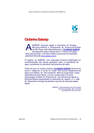 Centro de Difusão do Conhecimento Escoteiro ALDO CHIORATTO




        Clubinho Sabesp

            A       SABESP, empresa ligada à Secretaria de Energia,
                    Recursos Hídricos e Saneamento do Governo do Estado
                    de São Paulo, está disponibilizando o CLUBINHO SABESP,
                    site específico para crianças de 6 a 13 anos com jogos,
            dicas educacionais e brindes virtuais e que pode ser acessado
            gratuitamente pelo www.sabesp.com.br

        O objetivo da SABESP, com esta ação é buscar a fidelização e a
        conscientização das futuras gerações sobre a importância da
        água, certamente um dos bens mais precisos de todos.

        Cada vez que um usuário acessa o CLUBINHO SABESP ele torna-se
        sócio e integra-se à turma do Super H20 contra o desperdício de
        água e em defesa do meio ambiente. Além do super-herói, criado
        especialmente para liderar a turma, existe ainda o Purinha
        (personagem símbolo do Programa de Uso Racional da Água); a
        Gota Borralheira (especialista no tratamento do esgoto) e o vilão
        Dr. Desperdício (inimigo do planeta e que faz de tudo para gastar
        água).

                                                    SABESP – Superintendência de Comunicação
                                                           Rua Costa Carvalho, 256 - Pinheiros
                                                               Cep 05429-000, São Paulo, SP.




õ¿õ Lecão                                         Milagres da Cozinha Escoteira no Acampamento -   86
 