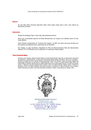 Centro de Difusão do Conhecimento Escoteiro ALDO CHIORATTO




DEDIIICO:
DED C O:
 ED CO

        Ao meu filho Pedro Henrique Marcolino Fejes. Entre várias coisas devo a ele o meu retorno ao
        Movimento Escoteiro.



AGRADEÇO::
AGRADEÇO
 GRADEÇO

        Rosalia Anna Balogh Fejes, minha mãe, pela assessoria técnica.

        Silvio Luis, comentarista esportivo da Rede Bandeirantes, por explicar com detalhes quem foi Caio
        Viana Martins.

        Celso Portiolio, apresentador do “Curtindo Uma Viagem”, do SBT, por incluir uma prova de Nós num
        dos quadros do programa (sob a supervisão de um escoteiro).

        Aos Chefes, ou seja, Escotistas, integrantes do Pólo de Desenvolvimento Rota dos Bandeirantes
        (atuais 8º. 9º e 10º Distritos) por me apoiarem e incentivarem neste trabalho.



PARA CONHECER MAIIIS:
PARA CONHECER MA S:
 ARA ONHECER A S

        Escotismo para Rapazes (Baden-Powell) Edição da Fraternidade Mundial; Diga Não ao Desperdício (Secretaria
        de Agricultura e Abastecimento); Cozinha para Principiantes (Muito Melhor) Anagrama; Guia S.O.S. Ecológico -
        Armando Conceição da Serra; Andrea Galante (Associação Paulista de Nutrição - Apan); As Quatro Estações da
        Alimentação (Secretaria de Agricultura e Abastecimento); Dicas, Truques & Quebra-Galhos (Mary Ellen) Rio
        Gráfica Editora; Receitas Selecionadas da Ofélia (Ofélia Ramos Anunciato) Melhoramentos; Cozinha Dona Benta
        (Grupo J. Macedo); Cozinha Especial Festas (editora Três); Ana Maria Receitas (Editora Abril); A Receita é
        Aproveitar (Leco); Tom Maia (O folclore das tropas, tropeiros e cargueiros no Vale do Paraíba. Rio de Janeiro,
        Instituto Nacional do Folclore / São Paulo,Secretaria de Estado e Cultura: Universidade de Taubaté, 1981).




                                      154º GRUPO ESCOTEIRO TABAPUÃ
                                             9º Distrito Escoteiro – Lapa
                                            União dos Escoteiros do Brasil
                              Av. Prof. Alfonso Bovero, 935 - SABESP, Perdizes
                                    CEP 05019-011, São Paulo, SP, Brasil
                                         tabapua@gmail.com -        (11) 3863.9544
                                       - Reuniões aos Sábados das 9 ao Meio-Dia -




            õ¿õ Lecão                                              Milagres da Cozinha Escoteira no Acampamento -   87
 