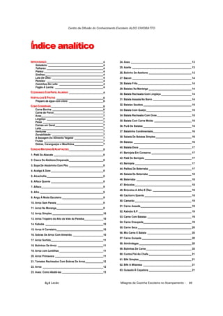 Centro de Difusão do Conhecimento Escoteiro ALDO CHIORATTO




Í dice analítico
n
IIMPROVIISANDO _________________________________________4
  IMPROV ISANDO
   MPROV SANDO                                                  24. Aves ____________________________________________ 13
      Geladeira: ________________________________________4
      Talheres: _________________________________________4      25. Azeite ___________________________________________ 13
      Pratos:___________________________________________4       26. Bolinho De Azeitona _______________________________ 13
      Grelhas:__________________________________________4
      Lata De Óleo: _____________________________________4      27. Bacon ___________________________________________ 14
      Panelas: _________________________________________4
      Caixinhas De Leite: ________________________________4     28. Batata Frita _______________________________________ 14
      Fogão À Lenha: ___________________________________4
                                                                29. Batatas Na Manteiga _______________________________ 14
COZZINHANDO COM PAPELLALLUMÍÍNIIO _________________________4
COZI INHANDO COM PAPEL ALU M ÍN IO
CO NHANDO COM PAPE A UM N O
                                                                30. Batata Recheada Com Lingüiça ______________________ 14
HORTTALLIÇAS & FRUTTAS __________________________________6
HORTA LI IÇAS & FRUTA S
HOR A ÇAS & FRU AS
                                                                31. Batata Assada No Barro ____________________________ 14
    Preparo da água com cloro: _________________________6
COMO CONSERVAR ______________________________________6
COMO CONSERVAR                                                  32. Batatas Sautées ___________________________________ 15
COMO CONSERVAR
   Carne Bovina _____________________________________6          33. Batata Com Queijo_________________________________ 15
   Carne de Porco____________________________________7
   Aves_____________________________________________7           34. Batata Recheada Com Ovos _________________________ 15
   Lingüiça _________________________________________7
   Peixe ____________________________________________7          35. Batata Com Carne Moída ___________________________ 15
   Carnes em Geral___________________________________7          36. Purê De Batatas ___________________________________ 15
   Leite_____________________________________________7
   Verduras _________________________________________7          37. Batatinha Condimentada____________________________ 16
   Durabilidade: _____________________________________7
   A Secagem Do Alimento Vegetal _____________________7         38. Salada De Batatas Simples __________________________ 16
   Frutas ___________________________________________7          39. Batatas __________________________________________ 16
   Ostras, Caranguejos e Mexilhões _____________________7
COMIIDASSMATTEIIRAS & ADAPTTAÇÕES _________________________8    40. Batata-Doce ______________________________________ 17
COM IDAS MATE IRAS & ADAPTA ÇÕES
COM DA MA E RAS & ADAP AÇÕES
                                                                41. Berinjela Em Conserva _____________________________ 17
1. Patê De Abacate ____________________________________8
                                                                42. Patê De Berinjela __________________________________ 17
2. Casca De Abóbora Empanada_________________________8
                                                                43. Berinjela _________________________________________ 17
3. Sopa De Abobrinha Com Pão _________________________8
                                                                44. Palitos De Beterraba _______________________________ 17
4. Acelga A Dore ______________________________________8
                                                                45. Salada De Beterraba _______________________________ 18
5. Alcachofra _________________________________________8
                                                                46. Beterraba ________________________________________ 18
6. Alface Quente ______________________________________8
                                                                47. Brócolos _________________________________________ 18
7. Alface_____________________________________________9
                                                                48. Brócolos A Alho E Óleo ____________________________ 18
8. Alho ______________________________________________9
                                                                49. Cachorro Quente __________________________________ 18
9. Angu À Moda Escoteira ______________________________9
                                                                50. Camarão _________________________________________ 19
10. Arroz Sem Panela __________________________________9
                                                                51. Carne Assada_____________________________________ 19
11. Arroz Na Moranga__________________________________9
                                                                52. Kabobs B.P. ______________________________________ 19
12. Arroz Simples _____________________________________10
                                                                53. Carne Com Batatas ________________________________ 19
13. Arroz Tropeiro do Alto do Vale do Paraíba______________10
                                                                54. Carne Ensopada___________________________________ 19
14. Kabobs __________________________________________10
                                                                55. Carne Seca _______________________________________ 20
15. Arroz A Carreteiro__________________________________10
                                                                56. Mix Carne E Batata ________________________________ 20
16. Sobras De Arroz Com Almeirão ______________________10
                                                                57. Carne Guisada ____________________________________ 20
17. Arroz Sortido______________________________________11
                                                                58. Almôndegas ______________________________________ 20
18. Bolinhos De Arroz _________________________________11
                                                                59. Bolinhas De Carne _________________________________ 20
19. Arroz com Lentilhas ________________________________11
                                                                60. Contra Filé Ao Chefe _______________________________ 21
20. Arroz Primavera ___________________________________11
                                                                61. Bife Simples ______________________________________ 21
21. Tomates Recheados Com Sobras De Arroz_____________12
                                                                62. Bife A Milanesa ___________________________________ 21
22. Arroz ____________________________________________12
                                                                63. Guisado À Caçadora _______________________________ 21
23. Aves: Como Abatê-las ______________________________13


           õ¿õ Lecão                                             Milagres da Cozinha Escoteira no Acampamento -       88
 