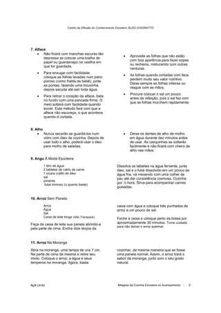 Centro de Difusão do Conhecimento Escoteiro ALDO CHIORATTO




7. Alface
    • Não ficará com manchas escuras tão
                                                              •    Aproveite as folhas que não estão
        depressa se colocar uma toalha de
                                                                   com boa aparência para fazer sopas
        papel ou guardanapo na vasilha em
                                                                   ou recheios, misturando com outras
        que for guardada.
                                                                   verduras.
    •   Para enxugar com facilidade,
                                                              •    As folhas quando cortadas com faca
        coloque as folhas lavadas num pano
                                                                   perdem muito seu valor nutritivo.
        poroso (como fralda de bebê), junte
                                                                   Deixe sempre as folhas inteiras ou
        as pontas, fazendo uma trouxinha,
                                                                   rasgue com as mãos.
        depois sacuda até sair toda água.
                                                              •    Procure colocar o sal um pouco
    •   Para retirar o coração da alface, bata
                                                                   antes da refeição, pois o sal faz com
        no fundo com uma pancada firme. O
                                                                   que as folhas murchem rapidamente.
        meio soltará com facilidade quando
        torcer. Este método fará com que a
        alface não escureça, o que acontece
        quando é cortada.


8. Alho
    • Nunca secarão se guardá-los num                         •    Deixe os dentes de alho de molho
        vidro com óleo de cozinha. Depois de                       em água durante dez minutos antes
        usar todo o alho, poderá usar o óleo                       de usar. As casquinhas se soltarão
        para molho de saladas.                                     facilmente e não ficará com cheiro de
                                                                   alho nas mãos.

9. Angu À Moda Escoteira
        1 litro de água                                   Dissolva os tabletes na água fervente, junte
        2 tabletes de caldo de carne                      óleo, sal e o fubá dissolvido em um pouco de
        1 xícara (café) de óleo                           água fria, vá mexendo com uma colher de
        sal                                               pau até dar consistência cremosa. Cozinhe
        pimenta
         fubá mimoso (o quanto baste)
                                                          por ½ hora. Sirva para acompanhar carnes
                                                          guisadas.


10. Arroz Sem Panela
        Arroz                                             caixa com água e coloque três punhados de
        Água                                              arroz e um pouco de sal.
        Sal
        Caixa de leite longa vida (Tetrapack)             Feche a caixa e coloque perto da brasa por
Faça da caixa de leite sua panela abrindo-a               aproximadamente 30 minutos. Tome cuidado
                                                          para não deixar o arroz queimar.
pela parte de cima. Encha dois terços da


11. Arroz Na Moranga

Abra na moranga, uma tampa de uns 7 cm.                   cozinhar, da mesma maneira que se fosse
Na parte de cima da mesma e retire seu                    uma panela normal. Assim, o arroz trará o
miolo. Coloque o arroz, a água e seus                     sabor da moranga, junto com o seu gosto
temperos na moranga. Agora, basta                         natural.




õ¿õ Lecão                                                 Milagres da Cozinha Escoteira no Acampamento -   9
 