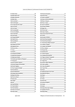 Centro de Difusão do Conhecimento Escoteiro ALDO CHIORATTO



151. Molho Ácido _____________________________________39      195. Peixe Em Escabeche ______________________________ 47
152. Molho Muito Claro ________________________________39     196. Peixes Fritos_____________________________________ 47
153. Molho Gorduroso _________________________________39      197. Peixe na Fogueira ________________________________ 47
154. Molho Ralo ______________________________________39      198. Peixe na Folha de Bananeira _______________________ 48
155. Ovo No Barro ____________________________________39      199. Peixe na Taquara _________________________________ 48
156. Ovo No Espeto ___________________________________39      200. Peixe no Vapor ___________________________________ 48
157. Ovo Na Casca De Laranja __________________________39     201. Atum À Jardineira ________________________________ 48
158. Ovo Chorão ______________________________________39      202. Pacotes de Badejo ________________________________ 49
159. Ovo Cozido ______________________________________40      203. Bagre frito_______________________________________ 49
160. Ovo Acebolado ___________________________________40      204. Filé de Carpa ____________________________________ 49
161. Ovo Com Batata __________________________________40      205. Carpa à Caipira___________________________________ 49
162. Ovo Na Pedra ____________________________________40      206. Cascudo Assado Na Casca_________________________ 49
163. Ovos Pochê______________________________________40       207. Cuscuz _________________________________________ 50
164. Omelete Simples__________________________________40      208. Dourado na Grelha________________________________ 50
165. Patê De Ovos_____________________________________41      209. Filé De Peixe Empanado ___________________________ 50
166. Ovos Mexidos ____________________________________41      210. Filé De Peixe De Minuto ___________________________ 50
167. Ovo Frito ________________________________________41     211. Filé De Peixe À Moda Veneziana ____________________ 51
168. Omelete Com Carne _______________________________41      212. Lambari no Espeto________________________________ 51
169. Salada De Ovos___________________________________41      213. Lambari Frito Especial ____________________________ 51
170. Pão com Ovo_____________________________________42       214. Pacu na Brasa ___________________________________ 51
171. Ovos____________________________________________42       215. Piranha Frita_____________________________________ 51
172. Palmito__________________________________________42      216. Sardinha Frita. ___________________________________ 52
173. Panquecas & Pastéis ______________________________43     217. Tainha À Caiçara _________________________________ 52
174. Massa para Panquecas: ____________________________43     218. Tambaqui Sem Espinhas __________________________ 52
175. Massa para Pastéis: _______________________________43    219. Tilápia ao Sashimi Temperado ______________________ 52
176. Recheio para Pastéis ou Panquecas _________________43    220. Torresminho de Tilápia ____________________________ 52
177. Panquecas_______________________________________43       221. Tilápia Frita______________________________________ 53
178. Pão A Caçador (clássico)___________________________44    222. Filés De Tilápia À Milanesa _________________________ 53
179. Pão De Caçador Ou Enroscado______________________44      223. Traíra na Brasa___________________________________ 53
180. Pão De Frigideira _________________________________44    224. Traíra a Escabeche _______________________________ 53
181. Pão A Caçador De Queijo __________________________44     225. Trutas Fritas _____________________________________ 54
182. Pão De Minuto____________________________________45      226. Peixes __________________________________________ 54
183. Pão De Marinheiro ________________________________45     227. Salada De Pepino Com Creme ______________________ 54
184. Dampers (pão australiano)__________________________45    228. Salada De Pepinos________________________________ 55
185. Massa Para Pães__________________________________45      229. Pepino__________________________________________ 55
186. Pão Com Ricota __________________________________45      230. Picles __________________________________________ 55
187. Botocudos_______________________________________46       231. Picles __________________________________________ 55
188. Chapati _________________________________________46      232. Pizza Frita _______________________________________ 55
189. Pão _____________________________________________46      233. Pizza De Frigideira ________________________________ 55
190. Peixe Na Areia____________________________________46     234. Polenta _________________________________________ 55
191. Peixe No Barro ___________________________________46     235. Queijo __________________________________________ 56
192. Peixe Na Brasa ___________________________________46     236. Queijo Ricota (tipo Cottage) ________________________ 56
193. Peixe em Conserva________________________________47      237. Queijinho Pioneiro ________________________________ 56
194. Peixe Cozido _____________________________________47     238. Queijo Árabe_____________________________________ 56



          õ¿õ Lecão                                            Milagres da Cozinha Escoteira no Acampamento - 90
 
