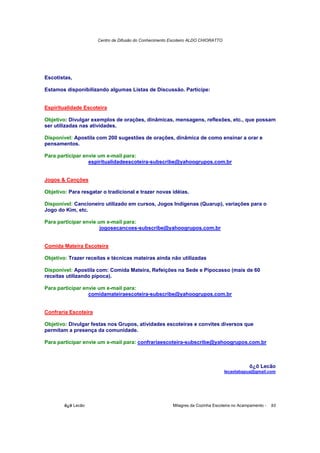 Centro de Difusão do Conhecimento Escoteiro ALDO CHIORATTO




Escotistas,

Estamos disponibilizando algumas Listas de Discussão. Participe:


Espiritualidade Escoteira

Objetivo: Divulgar exemplos de orações, dinâmicas, mensagens, reflexões, etc., que possam
ser utilizadas nas atividades.

Disponível: Apostila com 200 sugestões de orações, dinâmica de como ensinar a orar e
pensamentos.

Para participar envie um e-mail para:
                  espiritualidadeescoteira-subscribe@yahoogrupos.com.br


Jogos & Canções

Objetivo: Para resgatar o tradicional e trazer novas idéias.

Disponível: Cancioneiro utilizado em cursos, Jogos Indígenas (Quarup), variações para o
Jogo do Kim, etc.

Para participar envie um e-mail para:
                       jogosecancoes-subscribe@yahoogrupos.com.br


Comida Mateira Escoteira

Objetivo: Trazer receitas e técnicas mateiras ainda não utilizadas

Disponível: Apostila com: Comida Mateira, Refeições na Sede e Pipocasso (mais de 60
receitas utilizando pipoca).

Para participar envie um e-mail para:
                  comidamateiraescoteira-subscribe@yahoogrupos.com.br


Confraria Escoteira

Objetivo: Divulgar festas nos Grupos, atividades escoteiras e convites diversos que
permitam a presença da comunidade.

Para participar envie um e-mail para: confrariaescoteira-subscribe@yahoogrupos.com.br



                                                                                              õ¿õ Lecão
                                                                                   lecaotabapua@gmail.com




        õ¿õ Lecão                                        Milagres da Cozinha Escoteira no Acampamento -   93
 