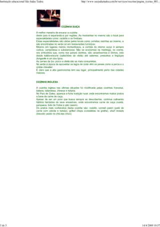 Instituição educacional São Judas Tadeu                                  http://www.saojudastadeu.com.br/servicos/receitas/pagina_rceitas_001...




                                                       COZINHA SUIÇA

                                A melhor maneira de encarar a cozinha
                                deste país é separando-a por regiões. As montanhas no inverno são o local para
                                especialidades como: raclette e as fondues.
                                Estas especialidades são vistas pelos locais como comidas restritas ao inverno, e
                                são encontradas no verão só em restaurantes turísticos.
                                Mesmo em lugares menos montanhosos, a comida do interior suíço é sempre
                                rústica, camponesa e substanciosa. Não se economiza na manteiga, no creme,
                                nos embutidos que, como nos países vizinhos, são variadíssimos e ótimos, indo
                                desde kalbbratwurst (salsichões de vitela) até salames, presuntos e lingüiças
                                (longeolle é um dos tipos.
                                As carnes de boi, porco e vitela são as mais consumidas.
                                No verão é época de aproveitar os lagos de onde vêm os peixes como a perca e o
                                omble chevalier.
                                É claro que a alta gastronomia tem seu lugar, principalmente perto das cidades
                                maiores.


                                COZINHA INGLESA

                                A cozinha inglesa nas últimas décadas foi modificada pelas cozinhas francesa,
                                italiana, tailandesa, chinesa e indiana.
                                No País de Gales, aparece a forte tradição rural, onde encontramos muitos pratos
                                a base de carne de caça.
                                Apesar de ser um povo que busca sempre as descobertas, continua cultivando
                                hábitos herdados de seus ancestrais, onde encontramos carne de caça cozida,
                                panqueca, bolo de frutas e pão caseiro.
                                Os pratos mais conhecidos desta cozinha são: rosbife, cornish pastri (patê de
                                carne com cebola e batata), grilled chops (costeletas na grelha), shurt breads
                                (biscoito usado no chá das cinco).




3 de 3                                                                                                                         14/4/2009 10:57
 