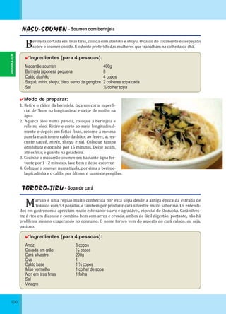100
NASU-SOUMEN - Soumen com berinjela
Berinjela cortada em inas tiras, cozida com dashiko e shoyu. O caldo do cozimento é despejado
sobre o soumen cozido. É o bento preferido das mulheres que trabalham na colheita de chá.
✔Ingredientes (para 4 pessoas):
Macarrão soumen 400g
Berinjela japonesa pequena 8    
Caldo dashiko 4 copos
Saquê, mirin, shoyu, óleo, sumo de gengibre 2 colheres sopa cada
Sal ½ colher sopa
✔Modo de preparar:
1. Retire o cálice da berinjela, faça um corte super i-
cial de 5mm na longitudinal e deixe de molho na
água.
2. Aqueça óleo numa panela, coloque a berinjela e
role no óleo. Retire e corte ao meio longitudinal-
mente e depois em fatias inas, retorne à mesma
panela e adicione o caldo dashiko; ao ferver, acres-
cente saquê, mirin, shoyu e sal. Coloque tampa
otoshibuta e cozinhe por 15 minutos. Deixe assim,
até esfriar, e guarde na geladeira.
3. Cozinhe o macarrão soumen em bastante água fer-
vente por 1~2 minutos, lave bem e deixe escorrer.
4. Coloque o soumen numa tigela, por cima a berinje-
la picadinha e o caldo; por último, o sumo de gengibre.
TORORO-JIRU - Sopa de cará
Maruko é uma região muito conhecida por esta sopa desde a antiga época da estrada de
Tokaido com 53 paradas, e também por produzir cará silvestre muito saboroso. Os entendi-
dos em gastronomia apreciam muito este sabor suave e agradável, especial de Shizuoka. Cará silves-
tre é rico em diastase e combina bem com arroz e cevada, ambos de fácil digestão; portanto, não há
problema mesmo exagerando no consumo. O nome tororo vem do aspecto do cará ralado, ou seja,
pastoso.
✔Ingredientes (para 4 pessoas):
Arroz 3 copos
Cevada em grão ⅓ copos
Cará silvestre 200g
Ovo 1
Caldo base 1 ½ copos
Miso vermelho 1 colher de sopa
Nori em tiras ﬁnas 1 folha
Sal
Vinagre
SHIZUOKA-KEN
 