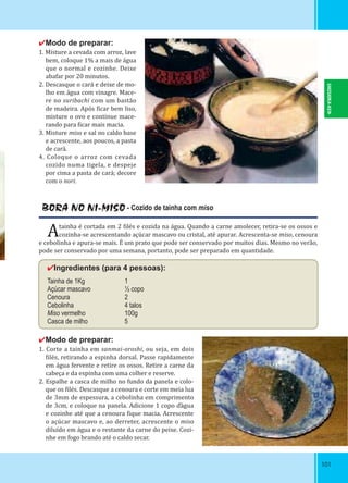 101101
✔Modo de preparar:
1. Misture a cevada com arroz, lave
bem, coloque 1% a mais de água
que o normal e cozinhe. Deixe
abafar por 20 minutos.
2. Descasque o cará e deixe de mo-
lho em água com vinagre. Mace-
re no suribachi com um bastão
de madeira. Após icar bem liso,
misture o ovo e continue mace-
rando para icar mais macia.
3. Misture miso e sal no caldo base
e acrescente, aos poucos, a pasta
de cará.
4. Coloque o arroz com cevada
cozido numa tigela, e despeje
por cima a pasta de cará; decore
com o nori.
BORA NO NI-MISO - Cozido de tainha com miso
Atainha é cortada em 2 ilés e cozida na água. Quando a carne amolecer, retira-se os ossos e
cozinha-se acrescentando açúcar mascavo ou cristal, até apurar. Acrescenta-se miso, cenoura
e cebolinha e apura-se mais. É um prato que pode ser conservado por muitos dias. Mesmo no verão,
pode ser conservado por uma semana, portanto, pode ser preparado em quantidade.
✔Ingredientes (para 4 pessoas):
Tainha de 1Kg 1
Açúcar mascavo ½ copo
Cenoura 2
Cebolinha 4 talos
Miso vermelho 100g
Casca de milho 5
✔Modo de preparar:
1. Corte a tainha em sanmai-oroshi, ou seja, em dois
ilés, retirando a espinha dorsal. Passe rapidamente
em água fervente e retire os ossos. Retire a carne da
cabeça e da espinha com uma colher e reserve.
2. Espalhe a casca de milho no fundo da panela e colo-
que os ilés. Descasque a cenoura e corte em meia lua
de 3mm de espessura, a cebolinha em comprimento
de 3cm, e coloque na panela. Adicione 1 copo ďágua
e cozinhe até que a cenoura ique macia. Acrescente
o açúcar mascavo e, ao derreter, acrescente o miso
diluído em água e o restante da carne do peixe. Cozi-
nhe em fogo brando até o caldo secar.
SHIZUOKA-KEN
 
