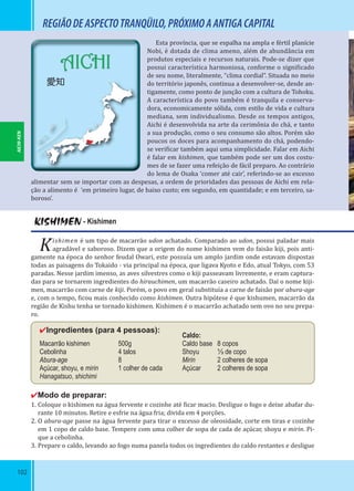 102
AICHI
愛知
REGIÃODEASPECTOTRANQÜILO,PRÓXIMOAANTIGACAPITAL
Esta província, que se espalha na ampla e fértil planície
Nobi, é dotada de clima ameno, além de abundância em
produtos especiais e recursos naturais. Pode-se dizer que
possui característica harmoniosa, conforme o signi icado
de seu nome, literalmente, “clima cordial”. Situada no meio
do território japonês, continua a desenvolver-se, desde an-
tigamente, como ponto de junção com a cultura de Tohoku.
A característica do povo também é tranquila e conserva-
dora, economicamente sólida, com estilo de vida e cultura
mediana, sem individualismo. Desde os tempos antigos,
Aichi é desenvolvida na arte da cerimônia do chá, e tanto
a sua produção, como o seu consumo são altos. Porém são
poucos os doces para acompanhamento do chá, podendo-
se veri icar também aqui uma simplicidade. Falar em Aichi
é falar em kishimen, que também pode ser um dos costu-
mes de se fazer uma refeição de fácil preparo. Ao contrário
do lema de Osaka ‘comer até cair’, referindo-se ao excesso
alimentar sem se importar com as despesas, a ordem de prioridades das pessoas de Aichi em rela-
ção a alimento é ‘em primeiro lugar, de baixo custo; em segundo, em quantidade; e em terceiro, sa-
boroso’.
KISHIMEN - Kishimen
Kishimen é um tipo de macarrão udon achatado. Comparado ao udon, possui paladar mais
agradável e saboroso. Dizem que a origem do nome kishimen vem do faisão kiji, pois anti-
gamente na época do senhor feudal Owari, este possuía um amplo jardim onde estavam dispostas
todas as paisagens do Tokaido - via principal na época, que ligava Kyoto e Edo, atual Tokyo, com 53
paradas. Nesse jardim imenso, as aves silvestres como o kiji passeavam livremente, e eram captura-
das para se tornarem ingredientes do hirauchimen, um macarrão caseiro achatado. Daí o nome kiji-
men, macarrão com carne de kiji. Porém, o povo em geral substituía a carne de faisão por abura-age
e, com o tempo, icou mais conhecido como kishimen. Outra hipótese é que kishumen, macarrão da
região de Kishu tenha se tornado kishimen. Kishimen é o macarrão achatado sem ovo no seu prepa-
ro.
✔Ingredientes (para 4 pessoas):
Macarrão kishimen 500g
Cebolinha 4 talos
Abura-age 8
Açúcar, shoyu, e mirin 1 colher de cada
Hanagatsuo, shichimi
✔Modo de preparar:
1. Coloque o kishimen na água fervente e cozinhe até icar macio. Desligue o fogo e deixe abafar du-
rante 10 minutos. Retire e esfrie na água fria; divida em 4 porções.
2. O abura-age passe na água fervente para tirar o excesso de oleosidade, corte em tiras e cozinhe
em 1 copo de caldo base. Tempere com uma colher de sopa de cada de açúcar, shoyu e mirin. Pi-
que a cebolinha.
3. Prepare o caldo, levando ao fogo numa panela todos os ingredientes do caldo restantes e desligue
Caldo:
Caldo base 8 copos
Shoyu ⅓ de copo
Mirin 2 colheres de sopa
Açúcar 2 colheres de sopa
AICHI-KEN
 