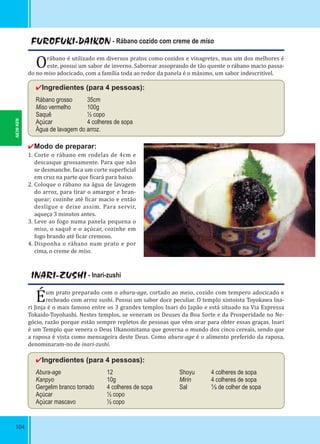 104
INARI-ZUSHI - Inari-zushi
Éum prato preparado com o abura-age, cortado ao meio, cozido com tempero adocicado e
recheado com arroz sushi. Possui um sabor doce peculiar. O templo xintoísta Toyokawa Ina-
ri Jinja é o mais famoso entre os 3 grandes templos Inari do Japão e está situado na Via Expressa
Tokaido-Toyohashi. Nestes templos, se veneram os Deuses da Boa Sorte e da Prosperidade no Ne-
gócio, razão porque estão sempre repletos de pessoas que vêm orar para obter essas graças. Inari
é um Templo que venera o Deus Ukanomitama que governa o mundo dos cinco cereais, sendo que
a raposa é vista como mensageira deste Deus. Como abura-age é o alimento preferido da raposa,
denominaram-no de inari-zushi.
✔Ingredientes (para 4 pessoas):
Abura-age 12
Kanpyo 10g
Gergelim branco torrado 4 colheres de sopa
Açúcar ½ copo
Açúcar mascavo ½ copo
Shoyu 4 colheres de sopa
Mirin 4 colheres de sopa
Sal ⅓ de colher de sopa
FUROFUKI-DAIKON - Rábano cozido com creme de miso
Orábano é utilizado em diversos pratos como cozidos e vinagretes, mas um dos melhores é
este, possui um sabor de inverno. Saborear assoprando de tão quente o rábano macio passa-
do no miso adocicado, com a família toda ao redor da panela é o máximo, um sabor indescritível.
✔Ingredientes (para 4 pessoas):
Rábano grosso 35cm
Miso vermelho 100g
Saquê ½ copo
Açúcar 4 colheres de sopa
Água de lavagem do arroz.
✔Modo de preparar:
1. Corte o rábano em rodelas de 4cm e
descasque grossamente. Para que não
se desmanche, faca um corte super icial
em cruz na parte que icará para baixo.
2. Coloque o rábano na água de lavagem
do arroz, para tirar o amargor e bran-
quear; cozinhe até icar macio e então
desligue e deixe assim. Para servir,
aqueça 3 minutos antes.
3. Leve ao fogo numa panela pequena o
miso, o saquê e o açúcar, cozinhe em
fogo brando até icar cremoso.
4. Disponha o rábano num prato e por
cima, o creme de miso.
AICHI-KEN
 