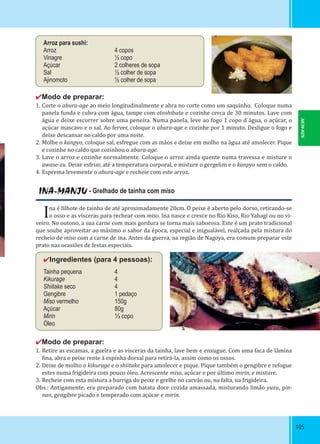 105105
INA-MANJU - Grelhado de tainha com miso
Ina é ilhote de tainha de até aproximadamente 20cm. O peixe é aberto pelo dorso, retirando-se
o osso e as vísceras para rechear com miso. Ina nasce e cresce no Rio Kiso, Rio Yahagi ou no vi-
veiro. No outono, a sua carne com mais gordura se torna mais saborosa. Este é um prato tradicional
que soube aproveitar ao máximo o sabor da época, especial e inigualável, realçada pela mistura do
recheio de miso com a carne de ina. Antes da guerra, na região de Nagoya, era comum preparar este
prato nas ocasiões de festas especiais.
✔Ingredientes (para 4 pessoas):
Tainha pequena 4
Kikurage 4
Shiitake seco 4
Gengibre 1 pedaço
Miso vermelho 150g
Açúcar 80g
Mirin ⅓ copo
Óleo
✔Modo de preparar:
1. Retire as escamas, a guelra e as vísceras da tainha, lave bem e enxugue. Com uma faca de lâmina
ina, abra o peixe rente à espinha dorsal para retirá-la, assim como os ossos.
2. Deixe de molho o kikurage e o shiitake para amolecer e pique. Pique também o gengibre e refogue
estes numa frigideira com pouco óleo. Acrescente miso, açúcar e por último mirin, e misture.
3. Recheie com esta mistura a barriga do peixe e grelhe no carvão ou, na falta, na frigideira.
Obs.: Antigamente, era preparado com batata doce cozida amassada, misturando limão yuzu, gin-
nan, gengibre picado e temperado com açúcar e mirin.
Arroz para sushi:
Arroz 4 copos
Vinagre ½ copo
Açúcar 2 colheres de sopa
Sal ½ colher de sopa
Ajinomoto ½ colher de sopa
✔Modo de preparar:
1. Corte o abura-age ao meio longitudinalmente e abra no corte como um saquinho. Coloque numa
panela funda e cubra com água, tampe com otoshibuta e cozinhe cerca de 30 minutos. Lave com
água e deixe escorrer sobre uma peneira. Numa panela, leve ao fogo 1 copo d´água, o açúcar, o
açúcar mascavo e o sal. Ao ferver, coloque o abura-age e cozinhe por 1 minuto. Desligue o fogo e
deixe descansar no caldo por uma noite.
2. Molhe o kanpyo, coloque sal, esfregue com as mãos e deixe em molho na água até amolecer. Pique
e cozinhe no caldo que cozinhou o abura-age.
3. Lave o arroz e cozinhe normalmente. Coloque o arroz ainda quente numa travessa e misture o
awase-zu. Deixe esfriar, até a temperatura corporal, e misture o gergelim e o kanpyo sem o caldo.
4. Esprema levemente o abura-age e recheie com este arroz.
AICHI-KEN
 