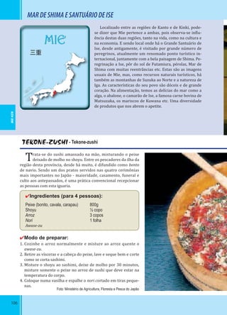 106
MIE
三重
TEKONE-ZUSHI - Tekone-zushi
Trata-se do sushi amassado na mão, misturando o peixe
deixado de molho no shoyu. Entre os pescadores da ilha da
região desta província, desde há muito, é difundido como bento
de navio. Sendo um dos pratos servidos nas quatro cerimônias
mais importantes no Japão - maioridade, casamento, funeral e
culto aos antepassados, é uma prática convencional recepcionar
as pessoas com esta iguaria.
✔Ingredientes (para 4 pessoas):
Peixe (bonito, cavala, carapau) 800g
Shoyu ½ copo
Arroz 3 copos
Nori 1 folha
Awase-zu
✔Modo de preparar:
1. Cozinhe o arroz normalmente e misture ao arroz quente o
awase-zu.
2. Retire as vísceras e a cabeça do peixe, lave e seque bem e corte
como se corta sashimi.
3. Misture o shoyu ao sashimi, deixe de molho por 30 minutos,
misture somente o peixe no arroz de sushi que deve estar na
temperatura do corpo.
4. Coloque numa vasilha e espalhe o nori cortado em tiras peque-
nas.
MARDESHIMAESANTUÁRIODEISE
Localizado entre as regiões de Kanto e de Kinki, pode-
se dizer que Mie pertence a ambas, pois observa-se in lu-
ência destas duas regiões, tanto na vida, como na cultura e
na economia. E sendo local onde há o Grande Santuário de
Ise, desde antigamente, é visitado por grande número de
peregrinos, atualmente um renomado ponto turístico in-
ternacional, juntamente com a bela paisagem de Shima. Pe-
regrinação a Ise, pôr do sol de Futamiura, pérolas, Mar de
Shima com muitas reentrâncias etc. Estas são as imagens
usuais de Mie, mas, como recursos naturais turísticos, há
também as montanhas de Suzuka ao Norte e a natureza de
Iga. As características do seu povo são dóceis e de grande
coração. Na alimentação, temos as delícias do mar como a
alga, o abalone, o camarão de Ise, a famosa carne bovina de
Matsuzaka, os mariscos de Kuwana etc. Uma diversidade
de produtos que nos abrem o apetite.
Foto: Ministério de Agricultura, Floresta e Pesca do Japão
MIE-KEN
 