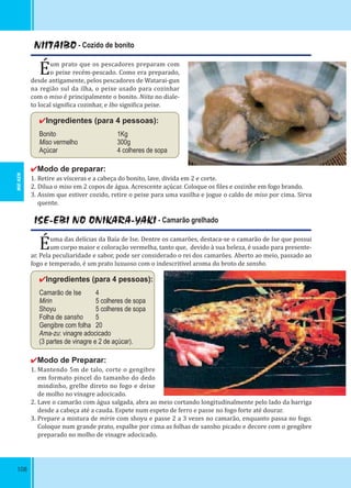 108
NIITAIBO - Cozido de bonito
Éum prato que os pescadores preparam com
o peixe recém-pescado. Como era preparado,
desde antigamente, pelos pescadores de Watarai-gun
na região sul da ilha, o peixe usado para cozinhar
com o miso é principalmente o bonito. Niita no diale-
to local signi ica cozinhar, e Ibo signi ica peixe.
✔Ingredientes (para 4 pessoas):
Bonito 1Kg
Miso vermelho 300g
Açúcar 4 colheres de sopa
✔Modo de preparar:
1. Retire as vísceras e a cabeça do bonito, lave, divida em 2 e corte.
2. Dilua o miso em 2 copos de água. Acrescente açúcar. Coloque os iles e cozinhe em fogo brando.
3. Assim que estiver cozido, retire o peixe para uma vasilha e jogue o caldo de miso por cima. Sirva
quente.
ISE-EBI NO ONIKARA-YAKI - Camarão grelhado
Éuma das delícias da Baía de Ise. Dentre os camarões, destaca-se o camarão de Ise que possui
um corpo maior e coloração vermelha, tanto que, devido à sua beleza, é usado para presente-
ar. Pela peculiaridade e sabor, pode ser considerado o rei dos camarões. Aberto ao meio, passado ao
fogo e temperado, é um prato luxuoso com o indescritível aroma do broto de sansho.
✔Ingredientes (para 4 pessoas):
Camarão de Ise 4
Mirin 5 colheres de sopa
Shoyu 5 colheres de sopa
Folha de sansho 5
Gengibre com folha 20
Ama-zu: vinagre adocicado
(3 partes de vinagre e 2 de açúcar).
✔Modo de Preparar:
1. Mantendo 5m de talo, corte o gengibre
em formato pincel do tamanho do dedo
mindinho, grelhe direto no fogo e deixe
de molho no vinagre adocicado.
2. Lave o camarão com água salgada, abra ao meio cortando longitudinalmente pelo lado da barriga
desde a cabeça até a cauda. Espete num espeto de ferro e passe no fogo forte até dourar.
3. Prepare a mistura de mirin com shoyu e passe 2 a 3 vezes no camarão, enquanto passa no fogo.
Coloque num grande prato, espalhe por cima as folhas de sansho picado e decore com o gengibre
preparado no molho de vinagre adocicado.
MIE-KEN
 