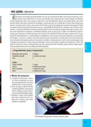 109109
ISE-UDON - Udon de Ise
Éum udon consumido principalmente em Ise, na província de Mie. Um macarrão grosso, cozi-
do macio, com caldo forte e escuro com konbu, iriko, katsuobushi, tamari-shoyu etc. Muitos
icam espantados com a sua maciez, espessura e cor. Exatamente oposto ao sanuki-udon, este udon
perdeu toda a mecânica natural do mastigar o macarrão, por ser cozido por 4 vezes mais tempo que
norma. A origem não é clara, mas, antes da Era Edo, o povo da região já consumia esta iguaria. Pode
se pensar que este prato tomou forma ao ser consumido de forma fácil e simples com o tamari-miso
caseiro, o menos trabalhoso quanto possível, grosso para não gastar tempo esticando a massa, ten-
do como ingrediente somente a cebolinha de baixo custo. E que para o caldo, era utilizado o tamari-
shoyu que se forma na fabricação do miso caseiro. Na cidade de Urata, durante o governo da 7ª ge-
ração do clã Hashimoto, o senhor Kokura estabeleceu uma casa de udon para oferecer aos visitantes
do templo, e isso foi o começo. Há uma versão de que este prato era ideal para servir prontamente
aos visitantes do templo, pois era necessário cozinhar continuamente o udon sem se preocupar com
o tempo de cozimento. Este prato foi batizado e ixou nome após meados da década de 1960. Em
dias de vento frio, diz-se ‘kaze-goroshi’, ou seja, ‘prevenir-se de resfriado’, pois coloca-se água quen-
te do cozimento do udon no caldo para beber quente.
✔Ingredientes (para 4 pessoas):
Macarrão udon grosso 4 maços
Cebolinha picada 4 colheres de sopa
Ovo 2
Caldo:
Caldo dashiko ⅓ copo
Shoyu 8 colheres de sopa
Miso vermelho 1 colher de sopa
Mirin 4 colheres de sopa
✔Modo de preparar:
1. Cozinhe o macarrão e reser-
ve. Bata levemente os ovos
com uma pitada de sal e faça
omelete ino; corte em tiras.
2. Leve ao fogo o caldo dashiko
e assim que ferver, acrescente o
mirin, o shoyu e o miso, Ao fer-
vernovamente,desligueofogo.
3. Coloque o udon numa tigela,
por cima as tiras de ovo e re-
gue com o caldo e, por cima,
coloque a cebolinha.
Foto: Ministério de Agricultura, Floresta e Pesca do Japão
MIE-KEN
 