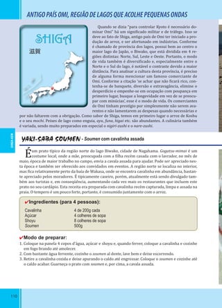 110
SHIGA
滋賀
ANTIGOPAÍSOMI,REGIÃODELAGOSQUEACOLHEPEQUENASONDAS
YAKI-SABA SOUMEN - Soumen com cavalinha assada
Éum prato típico da região norte do lago Biwako, cidade de Nagahama. Gogatsu-mimai é um
costume local, onde a mãe, preocupada com a ilha recém casada com o lavrador, no mês de
maio, época de maior trabalho no campo, envia a cavala assada para ajudar. Pode ser apreciado nes-
ta época e também ser oferecido aos convidados em eventos. A região norte se localiza no interior,
mas ica relativamente perto da baía de Wakasa, onde se encontra cavalinha em abundância, bastan-
te apreciado pelos moradores. É tipicamente caseiro, porém, atualmente está sendo divulgado tam-
bém aos turistas e, em conseqüência, aumentando cada vez mais os restaurantes que incluem este
prato no seu cardápio. Esta receita era preparada com cavalinha recém capturada, limpa e assada na
praia. O tempero é um pouco forte, portanto, é consumido juntamente com o arroz.
✔Ingredientes (para 4 pessoas):
Cavalinha 4 de 200g cada
Açúcar 4 colheres de sopa
Shoyu 8 colheres de sopa
Soumen 500g
✔Modo de preparar:
1. Coloque na panela 4 copos d’água, açúcar e shoyu e, quando ferver, coloque a cavalinha e cozinhe
em fogo brando até amolecer.
2. Com bastante água fervente, cozinhe o soumen al dente, lave bem e deixe escorrendo.
3. Retire a cavalinha cozida e deixe apurando o caldo até engrossar. Coloque o soumen e cozinhe até
o caldo acabar. Guarneça o prato com soumen e, por cima, a cavala assada.
Quando se dizia “para controlar Kyoto é necessário do-
minar Omi” há um signi icado militar e de tráfego. Isso se
deve ao fato de Shiga, antigo país de Omi ter iniciado a pro-
dução de arroz, e ser afortunado em indústrias. Conforme
é chamado de província dos lagos, possui bem ao centro o
maior lago do Japão, o Biwako, que está dividida em 4 re-
giões distintas: Norte, Sul, Leste e Oeste. Portanto, o modo
de vida também é diversi icado e, especialmente entre o
Norte e o Sul do lago, é notável o contraste devido a maior
distância. Para analisar a cultura desta província, é preciso
de alguma forma mencionar um famoso comerciante de
Omi. Conforme a citação ‘se achar que não icará rico, con-
tenha-se de banquete, diversão e extravagância, elimine o
desperdício e empenhe-se em ocupação com poupança em
primeiro lugar, busque a longevidade em vez de se preocu-
par com minúcias’, esse é o modo de vida. Os comerciantes
de Omi tinham prestígio por simplesmente não serem ava-
rentos e não lamentarem as despesas quando necessárias e
por não faltarem com a obrigação. Como sabor de Shiga, temos em primeiro lugar o arroz de Koshu
e o seu mochi. Peixes de lago como enguia, ayu, funa, higai etc. são abundantes. A culinária também
é variada, sendo muito preparados em especial o nigiri-zushi e o nare-zushi.
SHIGA-KEN
 