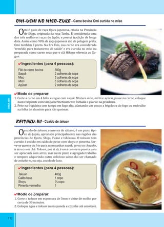 112
OMI-USHI NO MISO-ZUKE - Carne bovina Omi curtida no miso
Omi é gado de raça típica japonesa, criada na Província
de Shiga, originada da raça Tanba. É considerada uma
das três melhores raças do Japão, e possui tradição de longa
data. Assim como 90% da raça japonesa são de pelagem preta,
Omi também é preto. Na Era Edo, sua carne era considerada
‘remédio para tratamento de saúde’ e era curtida no miso ou
preparada como carne seca que o clã Hikone oferecia ao Xo-
gun.
✔Ingredientes (para 4 pessoas):
Filé de carne bovina 500g
Saquê 2 colheres de sopa
Miso 5 colheres de sopa
Mirin 6 colheres de sopa
Açúcar 2 colheres de sopa
✔Modo de preparar:
1. Corte a carne em 4 bifes e regue com saquê. Misture miso, mirin e açúcar, passe na carne, coloque
num recipiente com tampa hermeticamente fechada e guarde na geladeira.
2. Frite na frigideira com tampa em fogo alto, afastando um pouco a frigideira do fogo ou embrulhe
na folha de alumínio para não queimar.
ZEITAKU-NI - Cozido de takuan
Ocozido de takuan, conserva de rábano, é um prato típi-
co do Japão, apreciado principalmente nas regiões das
províncias de Kyoto, Shiga, Fukui e Ishikawa. O takuan bem
curtido é cozido em caldo de peixe com shoyu e pimenta. Ser-
ve-se quente ou frio para acompanhar saquê, arroz ou chazuke,
o arroz com chá. Takuan, por si só, é uma conserva pronta para
ser apreciada com arroz, mas neste prato é agregado trabalho
e tempero adquirindo outro delicioso sabor, daí ser chamado
de zeitaku-ni, ou seja, cozido de luxo.
✔Ingredientes (para 4 pessoas):
Takuan 400g
Caldo base 1 copo
Shoyu ⅓ copo
Pimenta vermelha 1
✔Modo de preparar:
1. Corte o takuan em espessura de 3mm e deixe de molho por
cerca de 30 minutos.
2. Coloque água e takuan numa panela e cozinhe até amolecer.
SHIGA-KEN
 